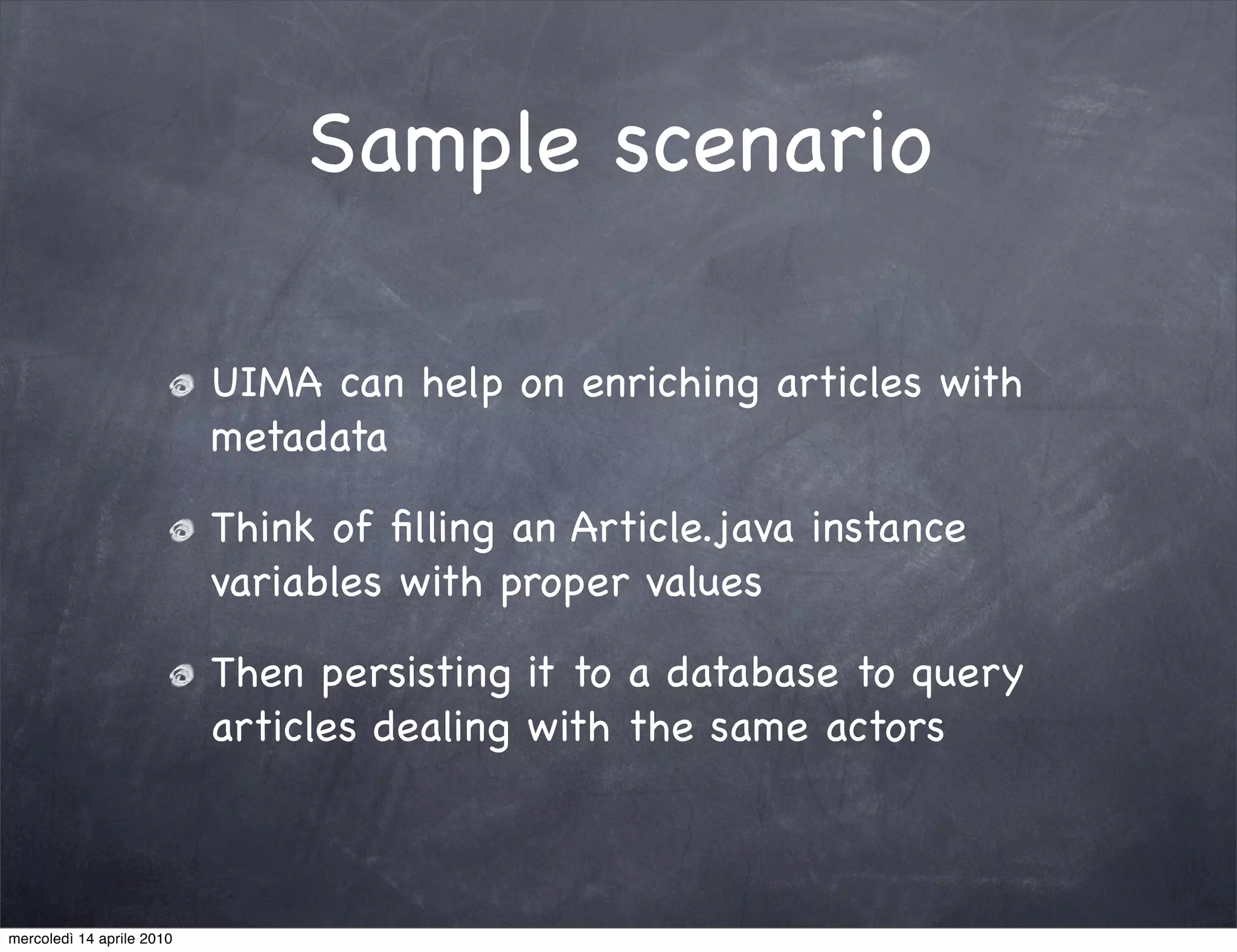 Sample scenario

                           UIMA can help on enriching articles with
                           metadata

                           Think of ﬁlling an Article.java instance
                           variables with proper values

                           Then persisting it to a database to query
                           articles dealing with the same actors



mercoledì 14 aprile 2010
 