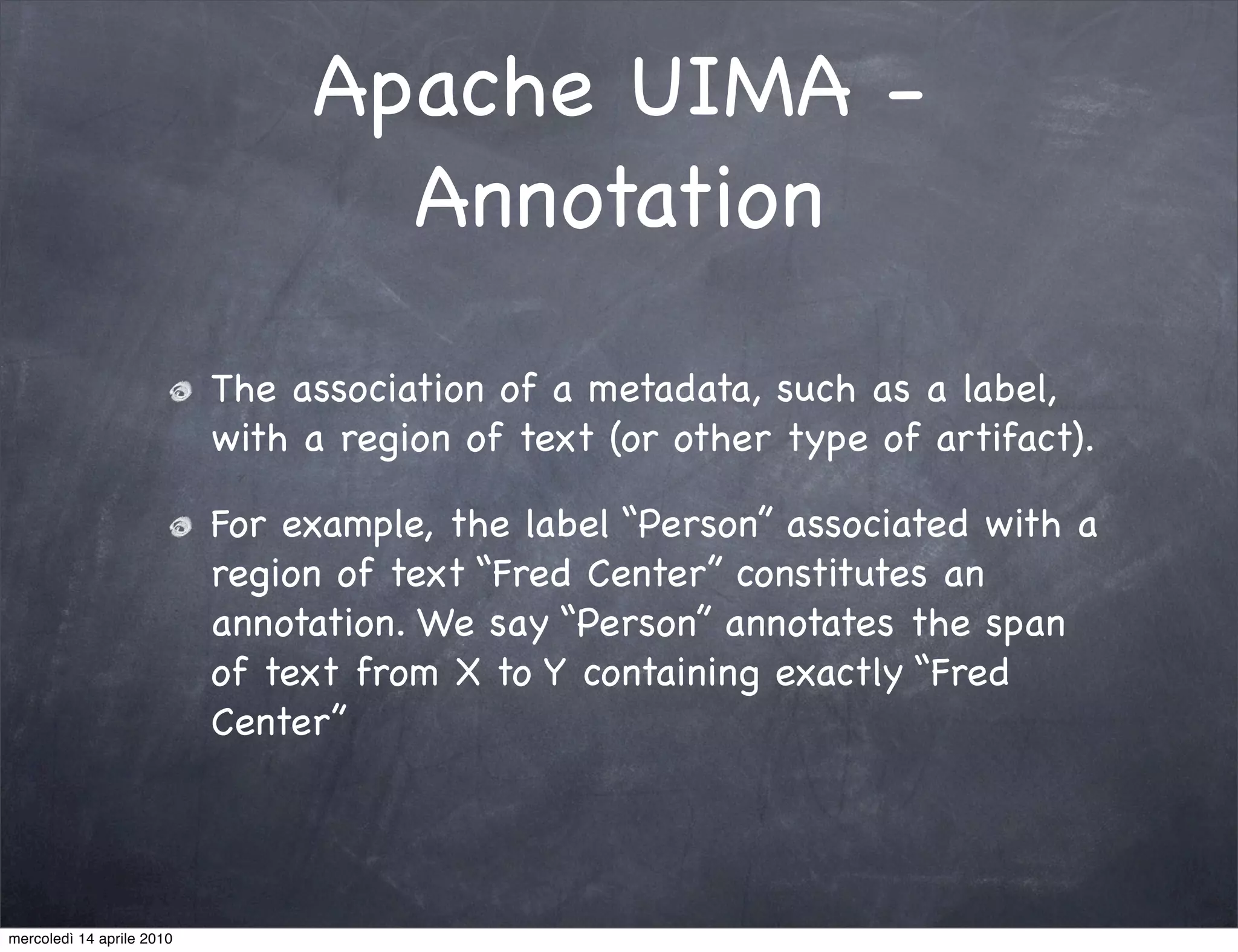Apache UIMA -
                                  Annotation

                           The association of a metadata, such as a label,
                           with a region of text (or other type of artifact).

                           For example, the label “Person” associated with a
                           region of text “Fred Center” constitutes an
                           annotation. We say “Person” annotates the span
                           of text from X to Y containing exactly “Fred
                           Center”




mercoledì 14 aprile 2010
 