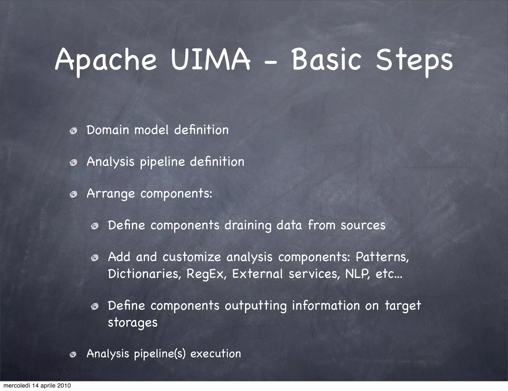 Apache UIMA - Basic Steps

                           Domain model deﬁnition

                           Analysis pipeline deﬁnition

                           Arrange components:

                               Deﬁne components draining data from sources

                               Add and customize analysis components: Patterns,
                               Dictionaries, RegEx, External services, NLP, etc...

                               Deﬁne components outputting information on target
                               storages

                           Analysis pipeline(s) execution

mercoledì 14 aprile 2010
 