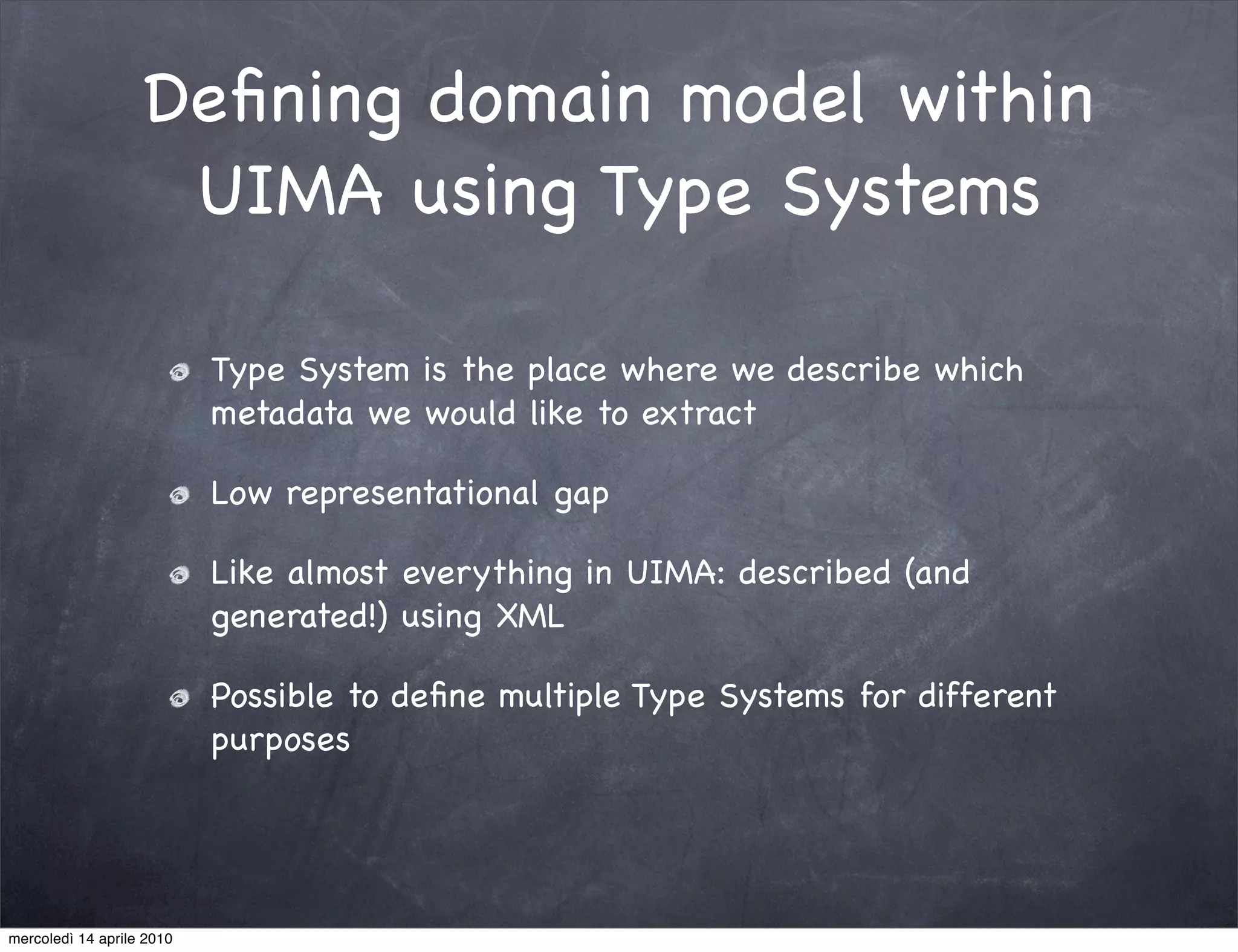 Deﬁning domain model within
                    UIMA using Type Systems

                           Type System is the place where we describe which
                           metadata we would like to extract

                           Low representational gap

                           Like almost everything in UIMA: described (and
                           generated!) using XML

                           Possible to deﬁne multiple Type Systems for different
                           purposes




mercoledì 14 aprile 2010
 
