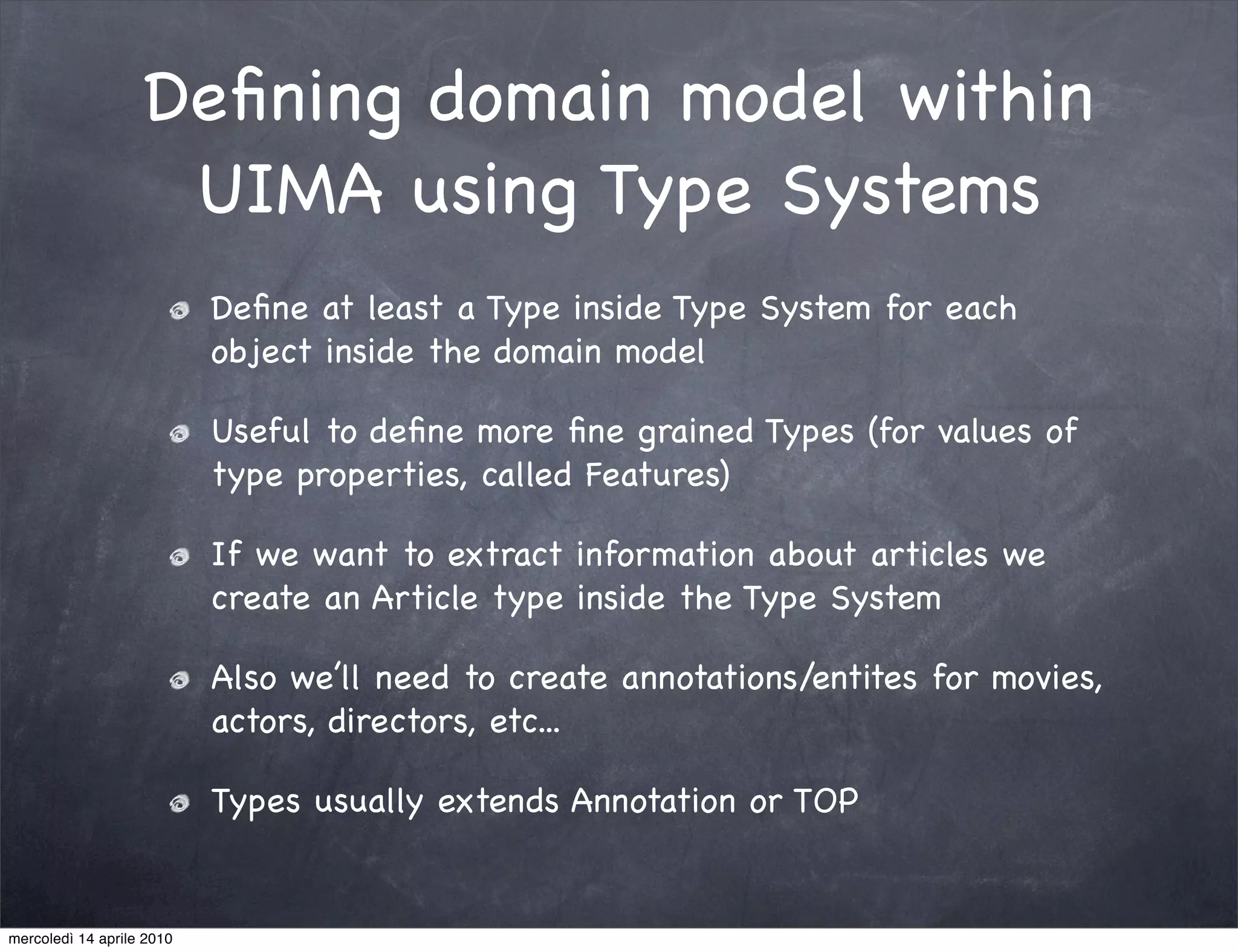Deﬁning domain model within
                    UIMA using Type Systems
                           Deﬁne at least a Type inside Type System for each
                           object inside the domain model

                           Useful to deﬁne more ﬁne grained Types (for values of
                           type properties, called Features)

                           If we want to extract information about articles we
                           create an Article type inside the Type System

                           Also we’ll need to create annotations/entites for movies,
                           actors, directors, etc...

                           Types usually extends Annotation or TOP


mercoledì 14 aprile 2010
 