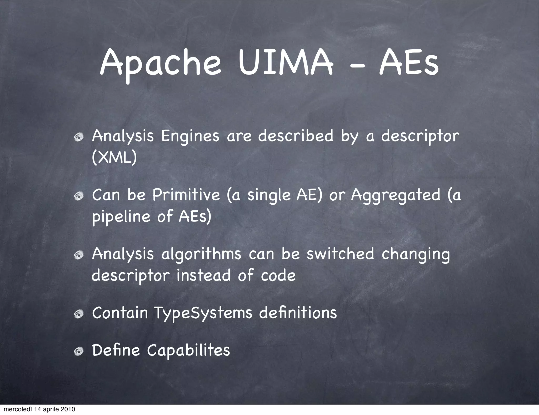 Apache UIMA - AEs
                           Analysis Engines are described by a descriptor
                           (XML)

                           Can be Primitive (a single AE) or Aggregated (a
                           pipeline of AEs)

                           Analysis algorithms can be switched changing
                           descriptor instead of code

                           Contain TypeSystems deﬁnitions

                           Deﬁne Capabilites


mercoledì 14 aprile 2010
 