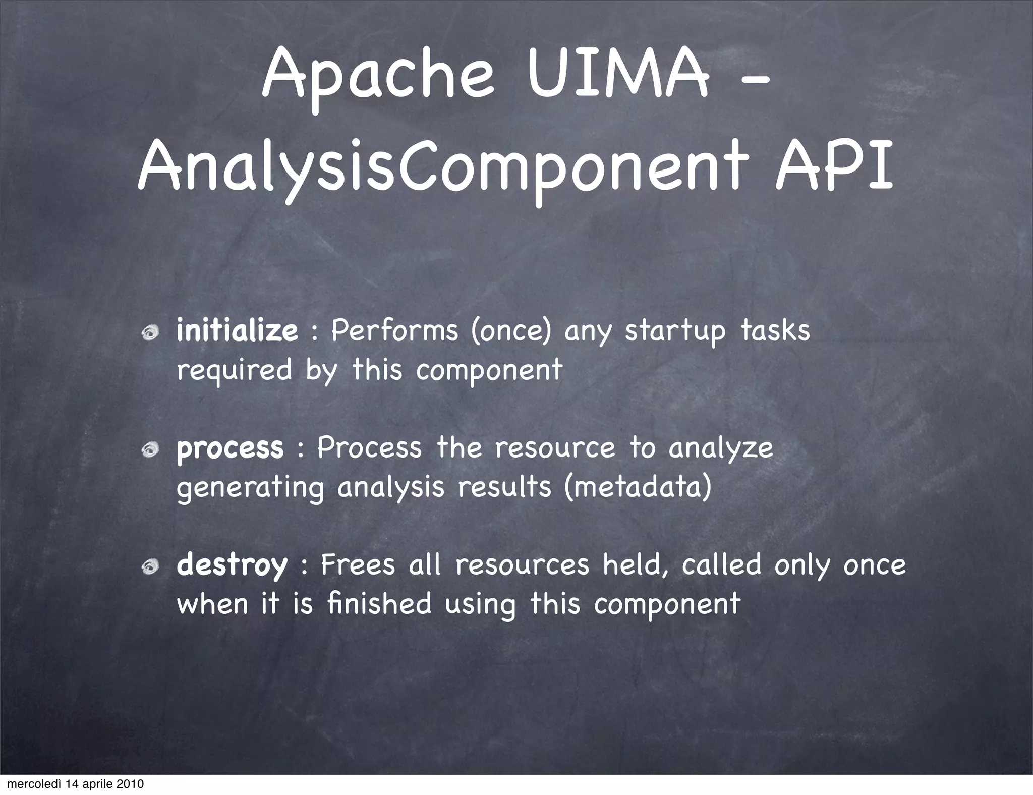 Apache UIMA -
                      AnalysisComponent API

                           initialize : Performs (once) any startup tasks
                           required by this component

                           process : Process the resource to analyze
                           generating analysis results (metadata)

                           destroy : Frees all resources held, called only once
                           when it is ﬁnished using this component




mercoledì 14 aprile 2010
 