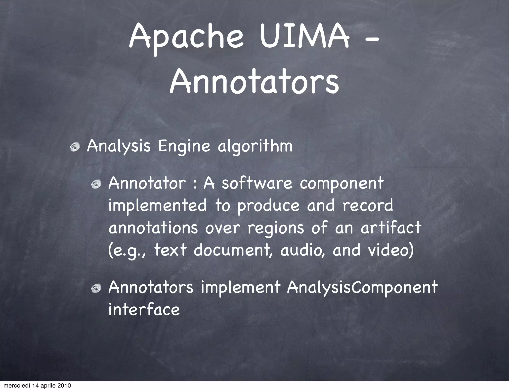Apache UIMA -
                                  Annotators
                           Analysis Engine algorithm

                             Annotator : A software component
                             implemented to produce and record
                             annotations over regions of an artifact
                             (e.g., text document, audio, and video)

                             Annotators implement AnalysisComponent
                             interface



mercoledì 14 aprile 2010
 