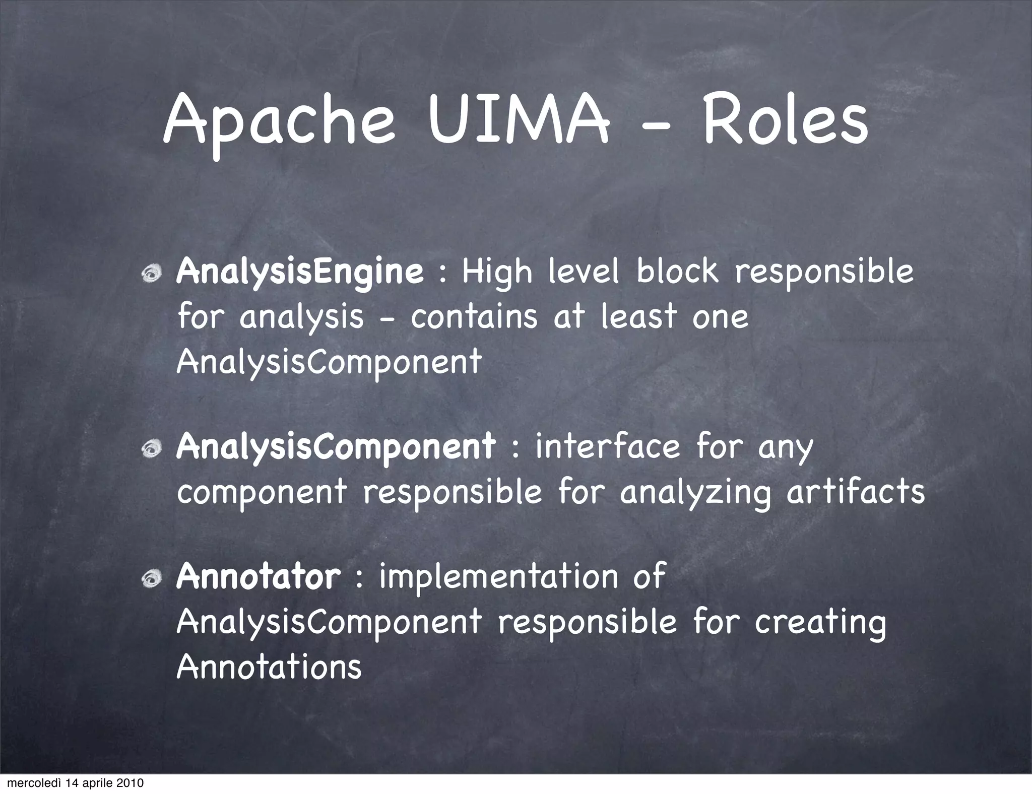 Apache UIMA - Roles
                           AnalysisEngine : High level block responsible
                           for analysis - contains at least one
                           AnalysisComponent

                           AnalysisComponent : interface for any
                           component responsible for analyzing artifacts

                           Annotator : implementation of
                           AnalysisComponent responsible for creating
                           Annotations


mercoledì 14 aprile 2010
 