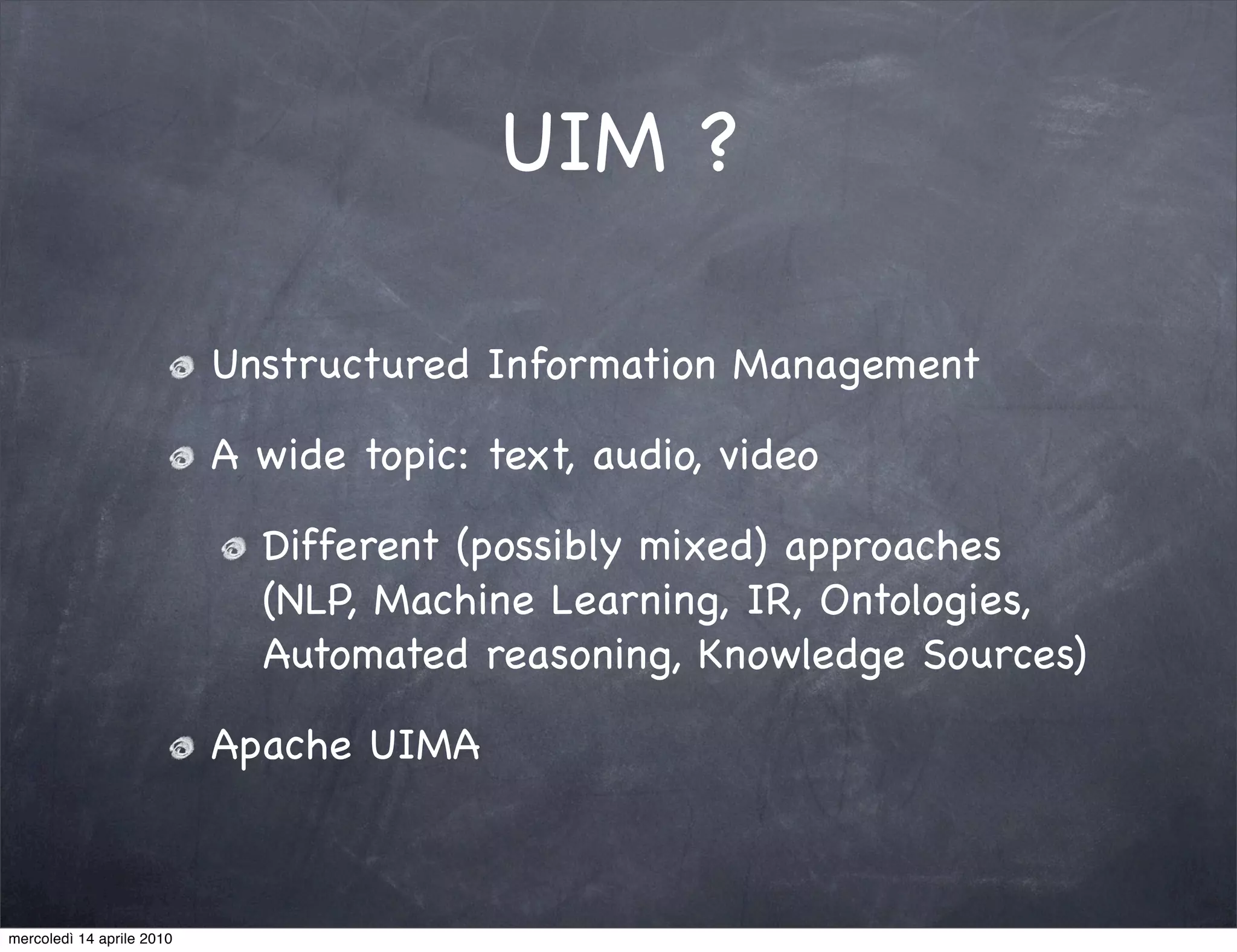 UIM ?

                           Unstructured Information Management

                           A wide topic: text, audio, video

                             Different (possibly mixed) approaches
                             (NLP, Machine Learning, IR, Ontologies,
                             Automated reasoning, Knowledge Sources)

                           Apache UIMA



mercoledì 14 aprile 2010
 