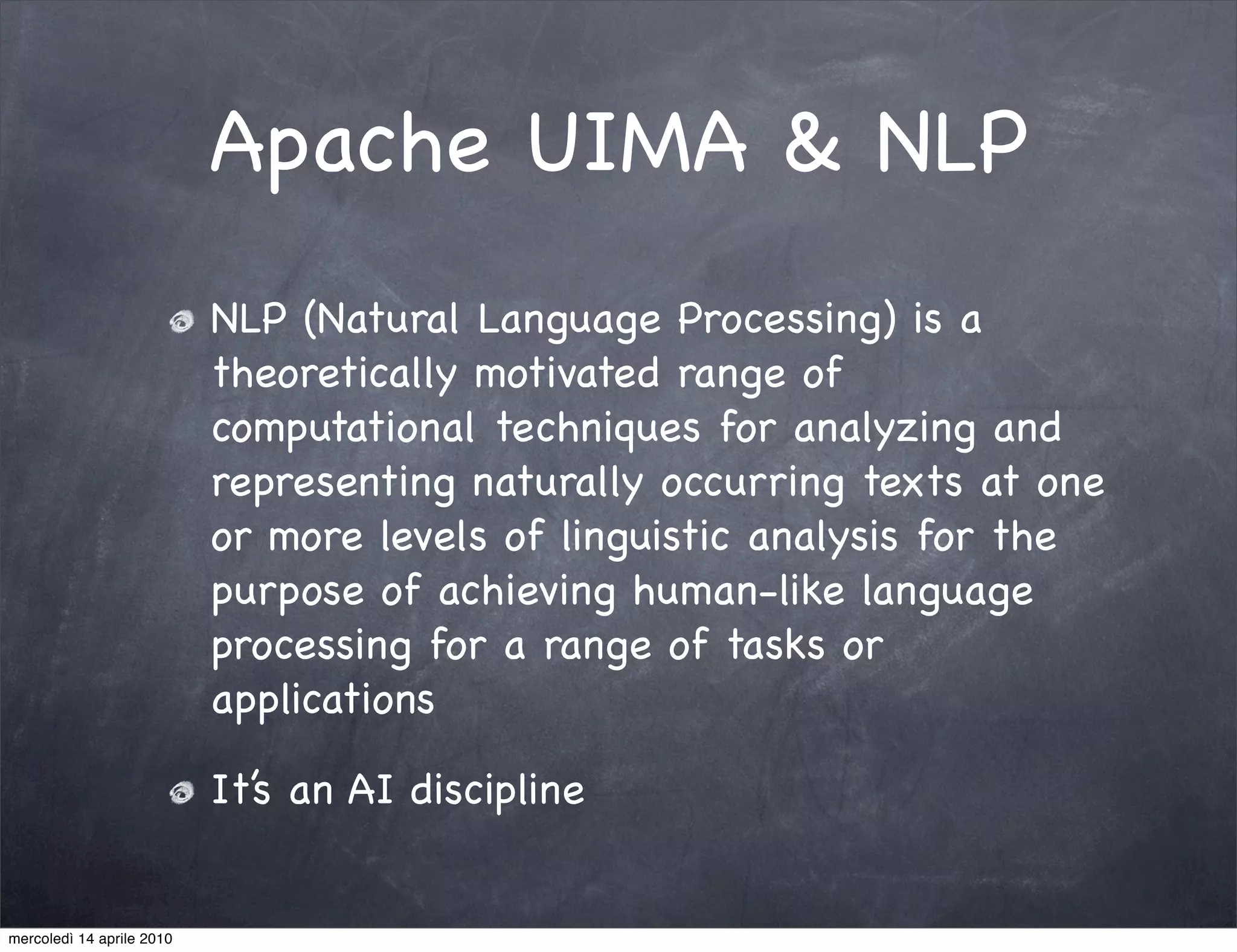 Apache UIMA & NLP
                           NLP (Natural Language Processing) is a
                           theoretically motivated range of
                           computational techniques for analyzing and
                           representing naturally occurring texts at one
                           or more levels of linguistic analysis for the
                           purpose of achieving human-like language
                           processing for a range of tasks or
                           applications

                           It’s an AI discipline


mercoledì 14 aprile 2010
 