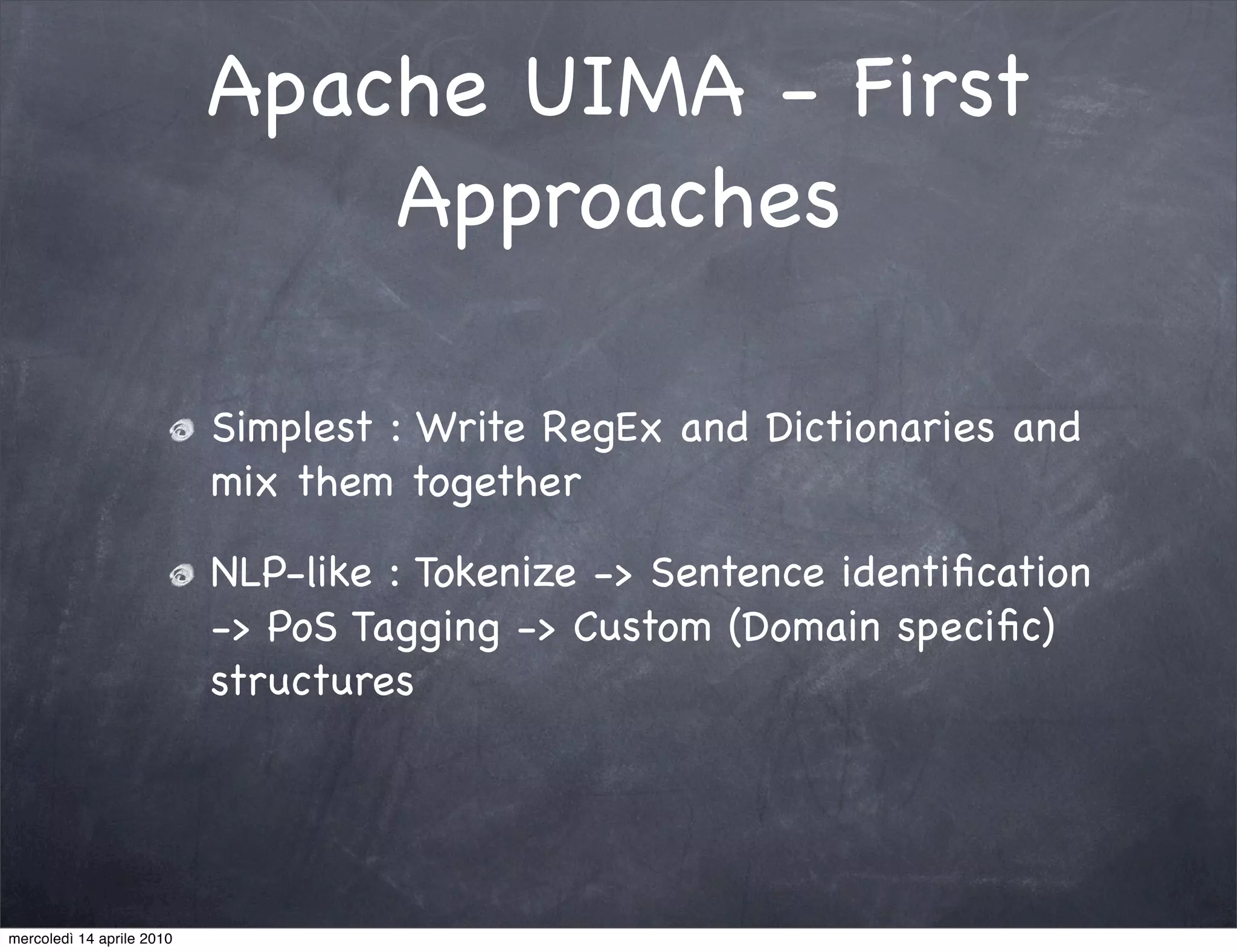 Apache UIMA - First
                               Approaches

                           Simplest : Write RegEx and Dictionaries and
                           mix them together

                           NLP-like : Tokenize -> Sentence identiﬁcation
                           -> PoS Tagging -> Custom (Domain speciﬁc)
                           structures




mercoledì 14 aprile 2010
 