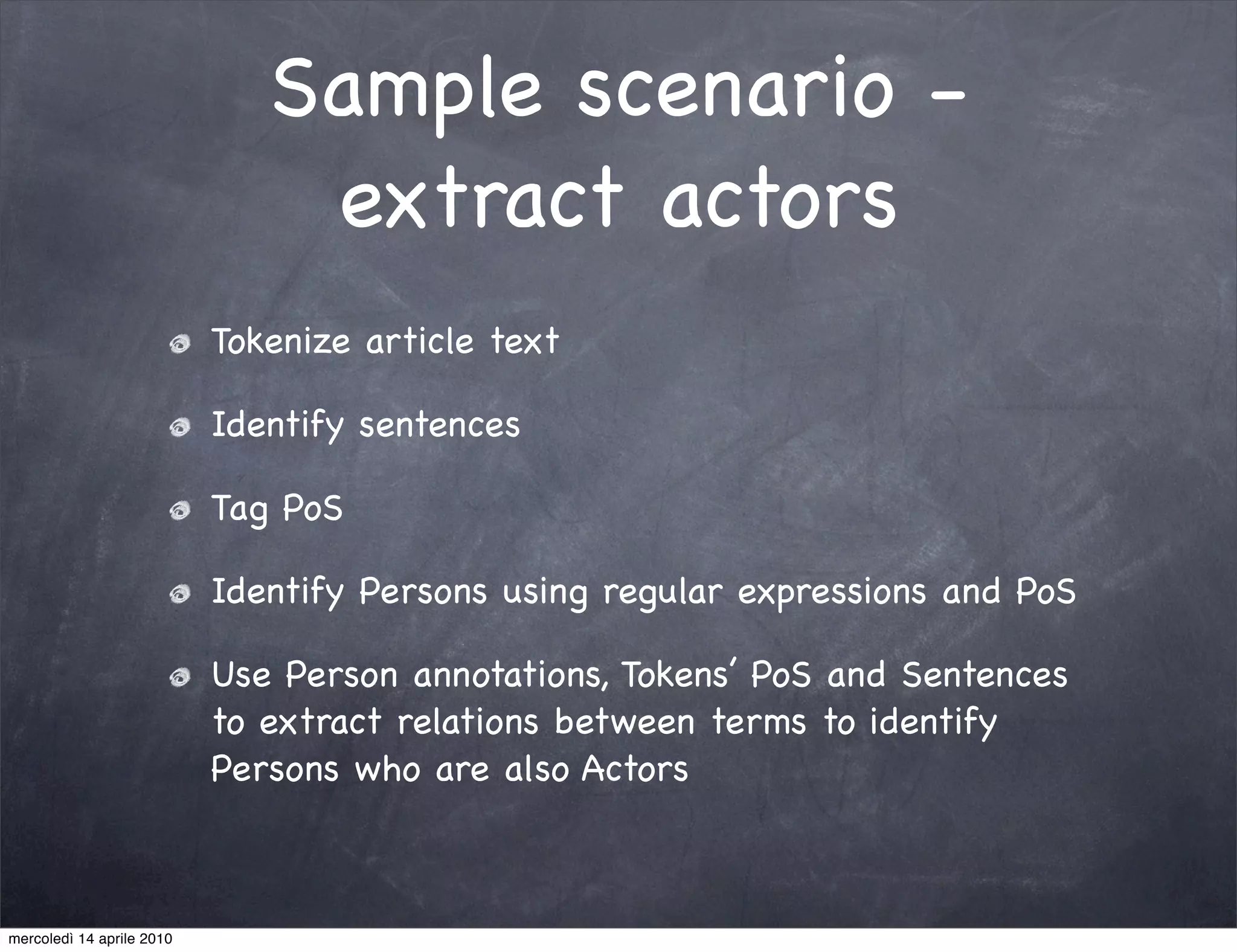 Sample scenario -
                               extract actors
                           Tokenize article text

                           Identify sentences

                           Tag PoS

                           Identify Persons using regular expressions and PoS

                           Use Person annotations, Tokens’ PoS and Sentences
                           to extract relations between terms to identify
                           Persons who are also Actors



mercoledì 14 aprile 2010
 