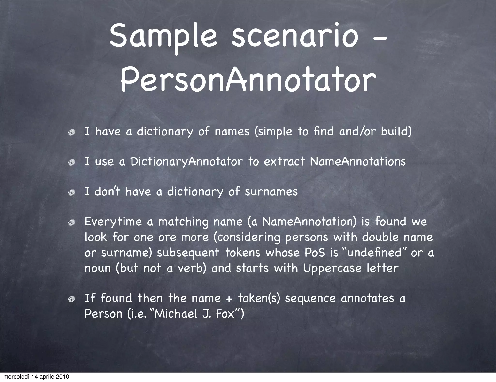 Sample scenario -
                                PersonAnnotator
                           I have a dictionary of names (simple to ﬁnd and/or build)

                           I use a DictionaryAnnotator to extract NameAnnotations

                           I don’t have a dictionary of surnames

                           Everytime a matching name (a NameAnnotation) is found we
                           look for one ore more (considering persons with double name
                           or surname) subsequent tokens whose PoS is “undeﬁned” or a
                           noun (but not a verb) and starts with Uppercase letter

                           If found then the name + token(s) sequence annotates a
                           Person (i.e. “Michael J. Fox”)



mercoledì 14 aprile 2010
 