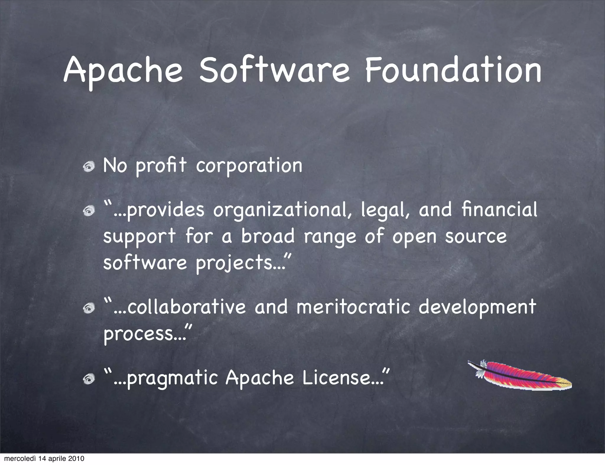 Apache Software Foundation

                           No proﬁt corporation

                           “...provides organizational, legal, and ﬁnancial
                           support for a broad range of open source
                           software projects...”

                           “...collaborative and meritocratic development
                           process...”

                           “...pragmatic Apache License...”


mercoledì 14 aprile 2010
 