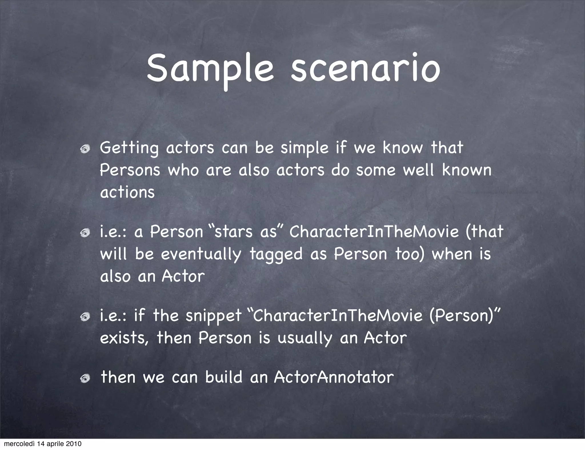 Sample scenario
                           Getting actors can be simple if we know that
                           Persons who are also actors do some well known
                           actions

                           i.e.: a Person “stars as” CharacterInTheMovie (that
                           will be eventually tagged as Person too) when is
                           also an Actor

                           i.e.: if the snippet “CharacterInTheMovie (Person)”
                           exists, then Person is usually an Actor

                           then we can build an ActorAnnotator


mercoledì 14 aprile 2010
 