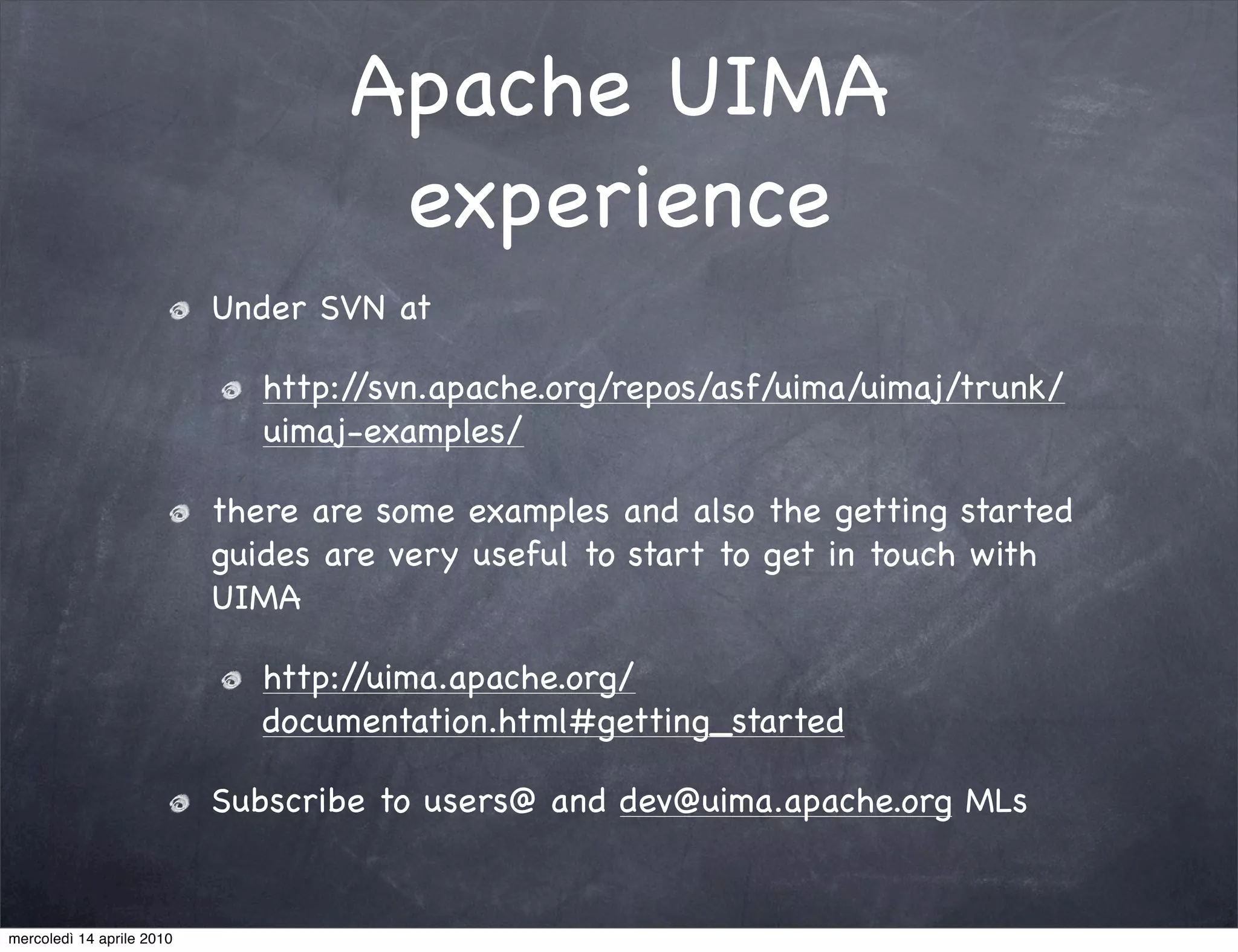 Apache UIMA
                                    experience
                           Under SVN at

                              http://svn.apache.org/repos/asf/uima/uimaj/trunk/
                              uimaj-examples/

                           there are some examples and also the getting started
                           guides are very useful to start to get in touch with
                           UIMA

                              http://uima.apache.org/
                              documentation.html#getting_started

                           Subscribe to users@ and dev@uima.apache.org MLs


mercoledì 14 aprile 2010
 