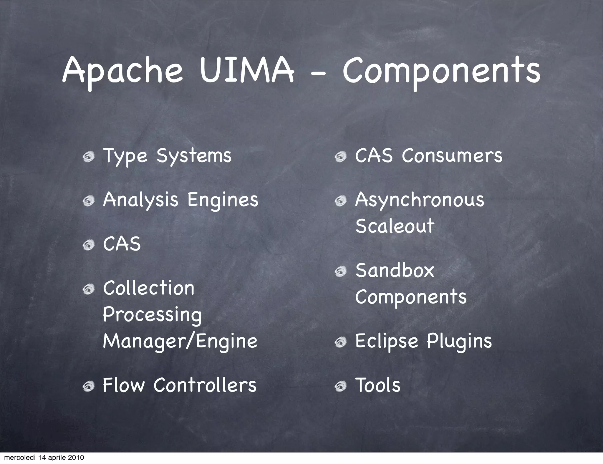 Apache UIMA - Components

                           Type Systems       CAS Consumers

                           Analysis Engines   Asynchronous
                                              Scaleout
                           CAS
                                              Sandbox
                           Collection         Components
                           Processing
                           Manager/Engine     Eclipse Plugins

                           Flow Controllers   Tools


mercoledì 14 aprile 2010
 