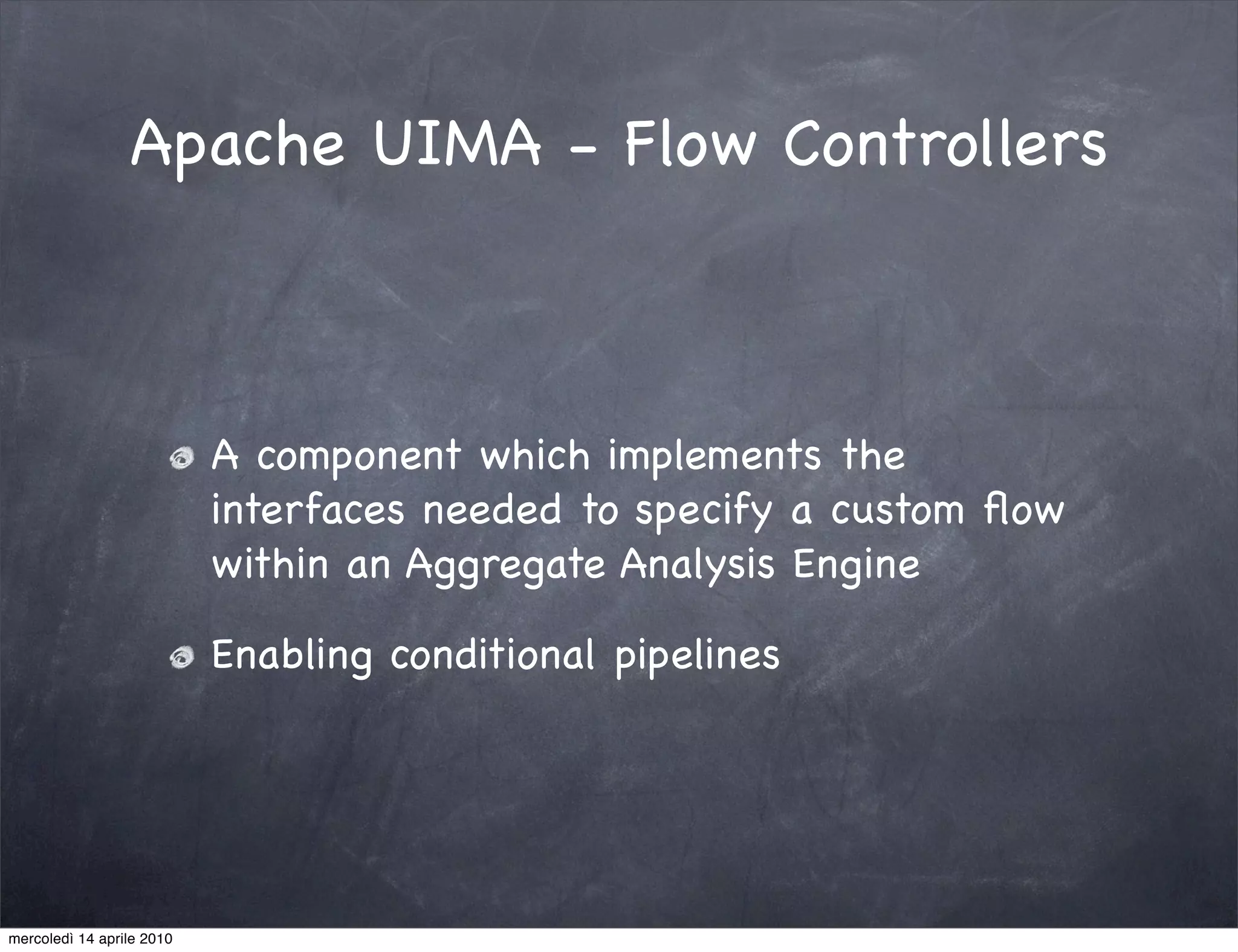 Apache UIMA - Flow Controllers



                           A component which implements the
                           interfaces needed to specify a custom ﬂow
                           within an Aggregate Analysis Engine

                           Enabling conditional pipelines




mercoledì 14 aprile 2010
 