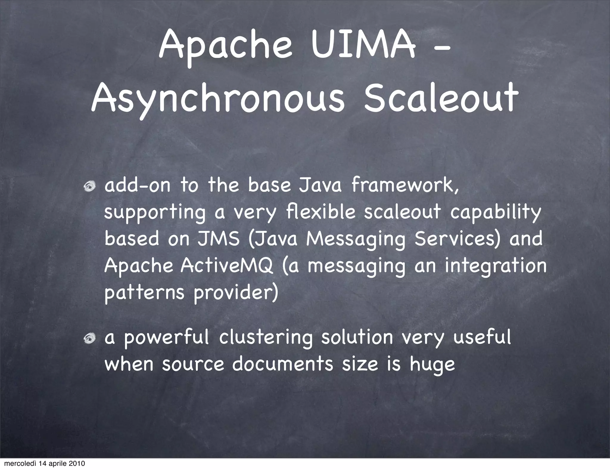 Apache UIMA -
                           Asynchronous Scaleout
                           add-on to the base Java framework,
                           supporting a very ﬂexible scaleout capability
                           based on JMS (Java Messaging Services) and
                           Apache ActiveMQ (a messaging an integration
                           patterns provider)

                           a powerful clustering solution very useful
                           when source documents size is huge



mercoledì 14 aprile 2010
 