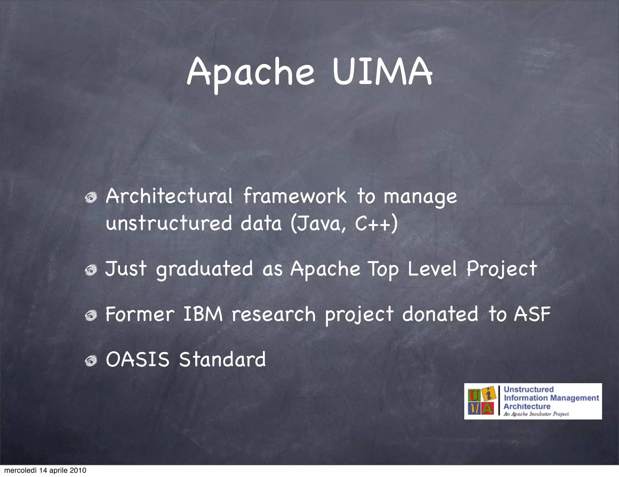 Apache UIMA

                           Architectural framework to manage
                           unstructured data (Java, C++)

                           Just graduated as Apache Top Level Project

                           Former IBM research project donated to ASF

                           OASIS Standard



mercoledì 14 aprile 2010
 