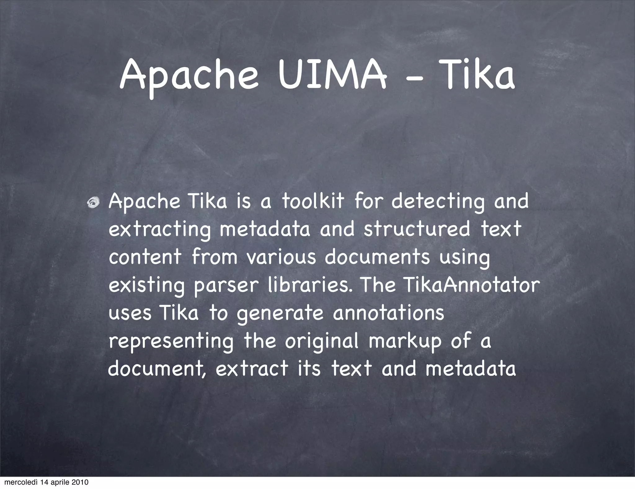 Apache UIMA - Tika

                           Apache Tika is a toolkit for detecting and
                           extracting metadata and structured text
                           content from various documents using
                           existing parser libraries. The TikaAnnotator
                           uses Tika to generate annotations
                           representing the original markup of a
                           document, extract its text and metadata



mercoledì 14 aprile 2010
 