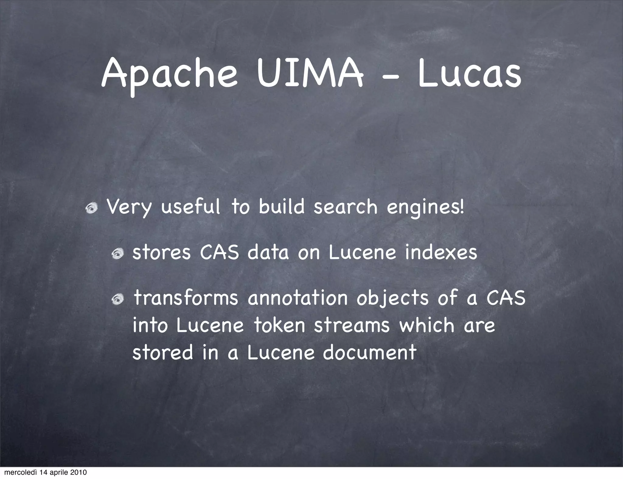 Apache UIMA - Lucas

                           Very useful to build search engines!

                             stores CAS data on Lucene indexes

                             transforms annotation objects of a CAS
                             into Lucene token streams which are
                             stored in a Lucene document




mercoledì 14 aprile 2010
 