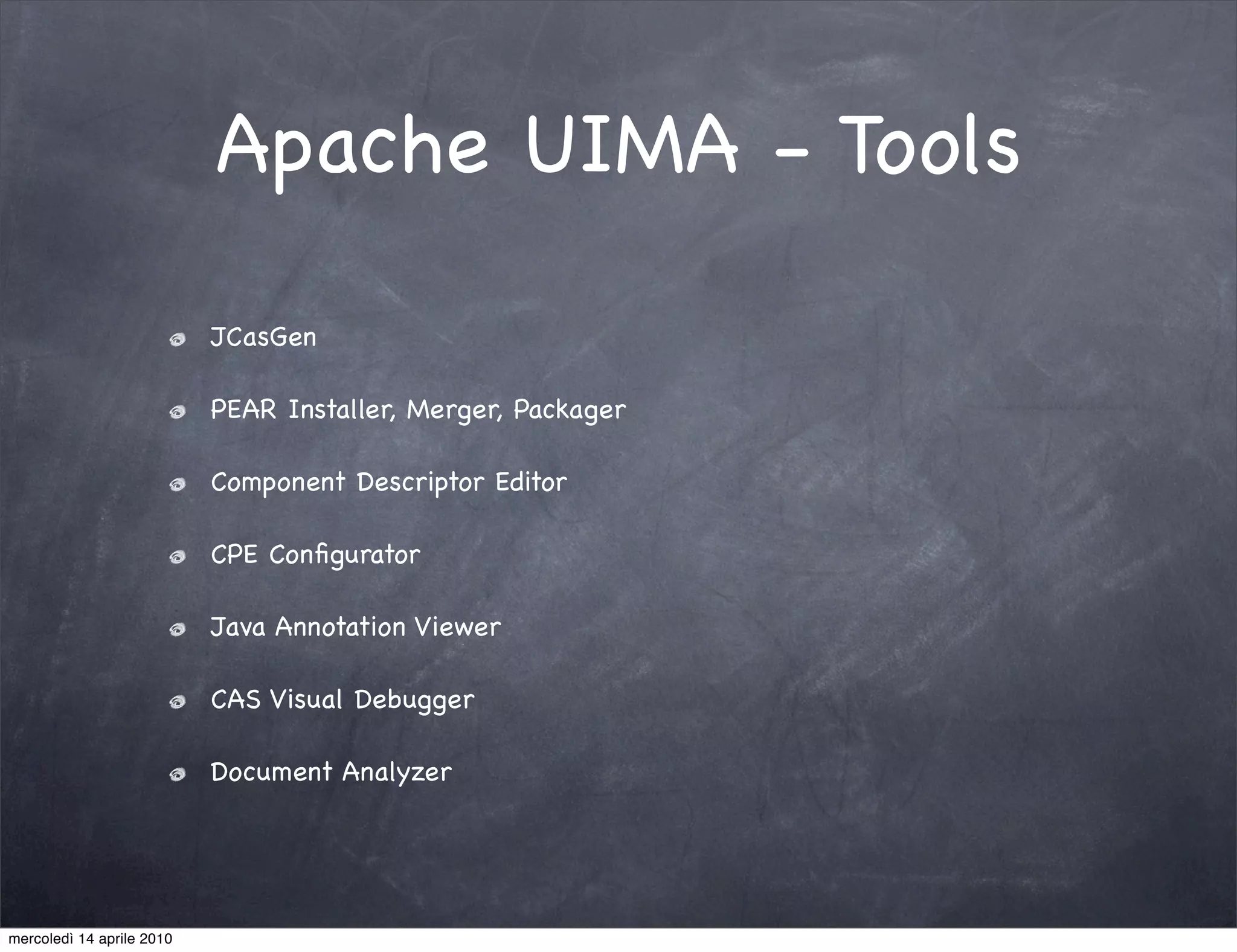 Apache UIMA - Tools

                           JCasGen

                           PEAR Installer, Merger, Packager

                           Component Descriptor Editor

                           CPE Conﬁgurator

                           Java Annotation Viewer

                           CAS Visual Debugger

                           Document Analyzer




mercoledì 14 aprile 2010
 