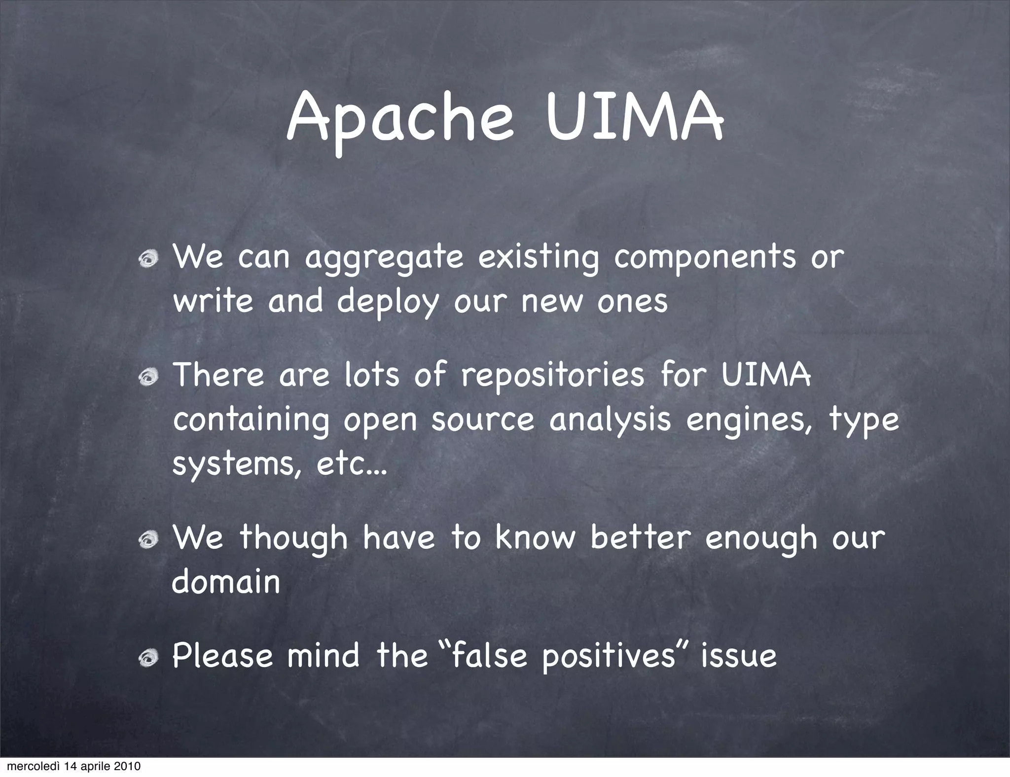 Apache UIMA
                           We can aggregate existing components or
                           write and deploy our new ones

                           There are lots of repositories for UIMA
                           containing open source analysis engines, type
                           systems, etc...

                           We though have to know better enough our
                           domain

                           Please mind the “false positives” issue

mercoledì 14 aprile 2010
 