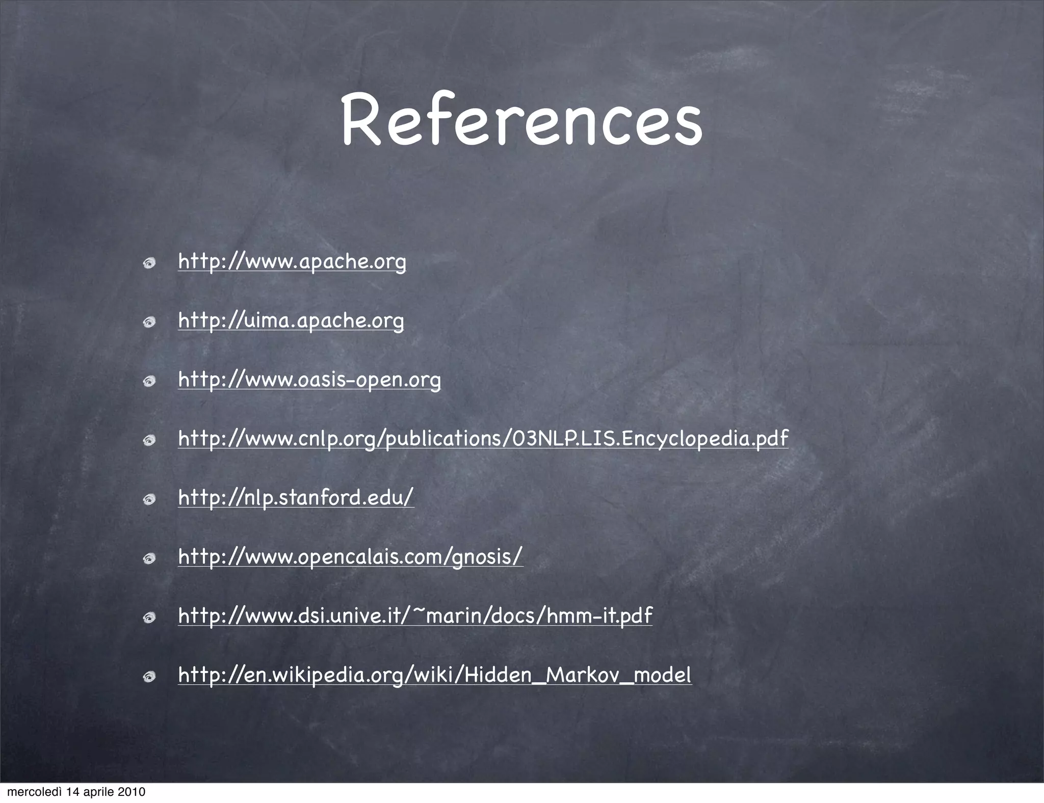 References
                           http://www.apache.org

                           http://uima.apache.org

                           http://www.oasis-open.org

                           http://www.cnlp.org/publications/03NLP.LIS.Encyclopedia.pdf

                           http://nlp.stanford.edu/

                           http://www.opencalais.com/gnosis/

                           http://www.dsi.unive.it/~marin/docs/hmm-it.pdf

                           http://en.wikipedia.org/wiki/Hidden_Markov_model




mercoledì 14 aprile 2010
 