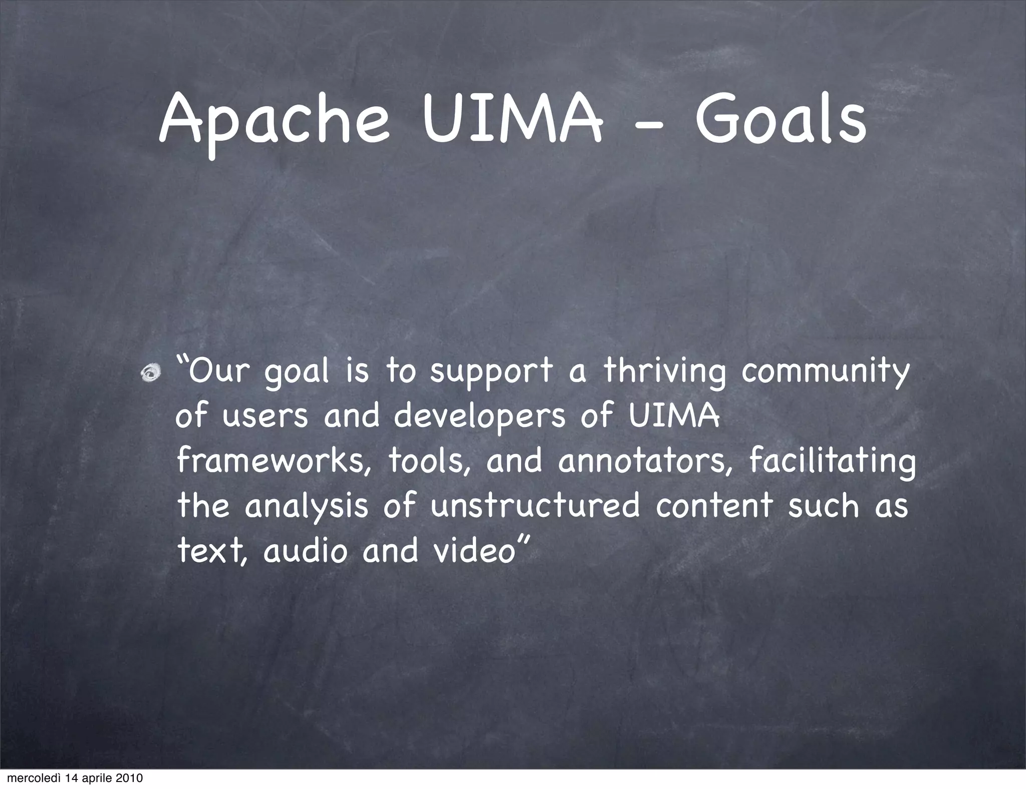 Apache UIMA - Goals


                           “Our goal is to support a thriving community
                           of users and developers of UIMA
                           frameworks, tools, and annotators, facilitating
                           the analysis of unstructured content such as
                           text, audio and video”




mercoledì 14 aprile 2010
 
