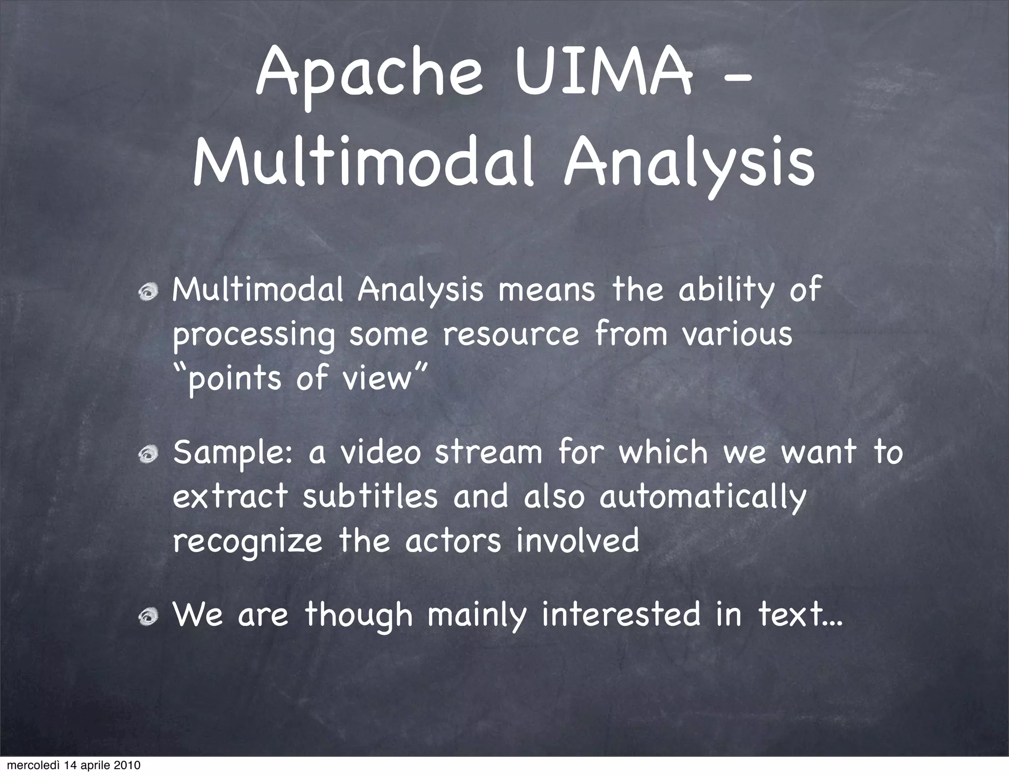 Apache UIMA -
                            Multimodal Analysis
                           Multimodal Analysis means the ability of
                           processing some resource from various
                           “points of view”

                           Sample: a video stream for which we want to
                           extract subtitles and also automatically
                           recognize the actors involved

                           We are though mainly interested in text...



mercoledì 14 aprile 2010
 