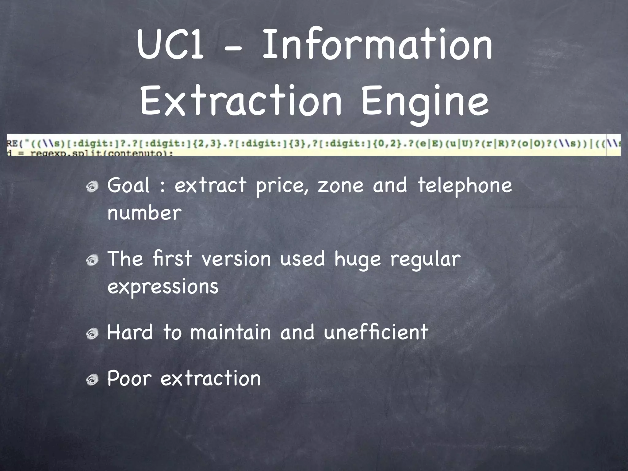 UC1 - Information
  Extraction Engine
Goal : extract price, zone and telephone
number

The ﬁrst version used huge regular
expressions

Hard to maintain and unefﬁcient

Poor extraction
 