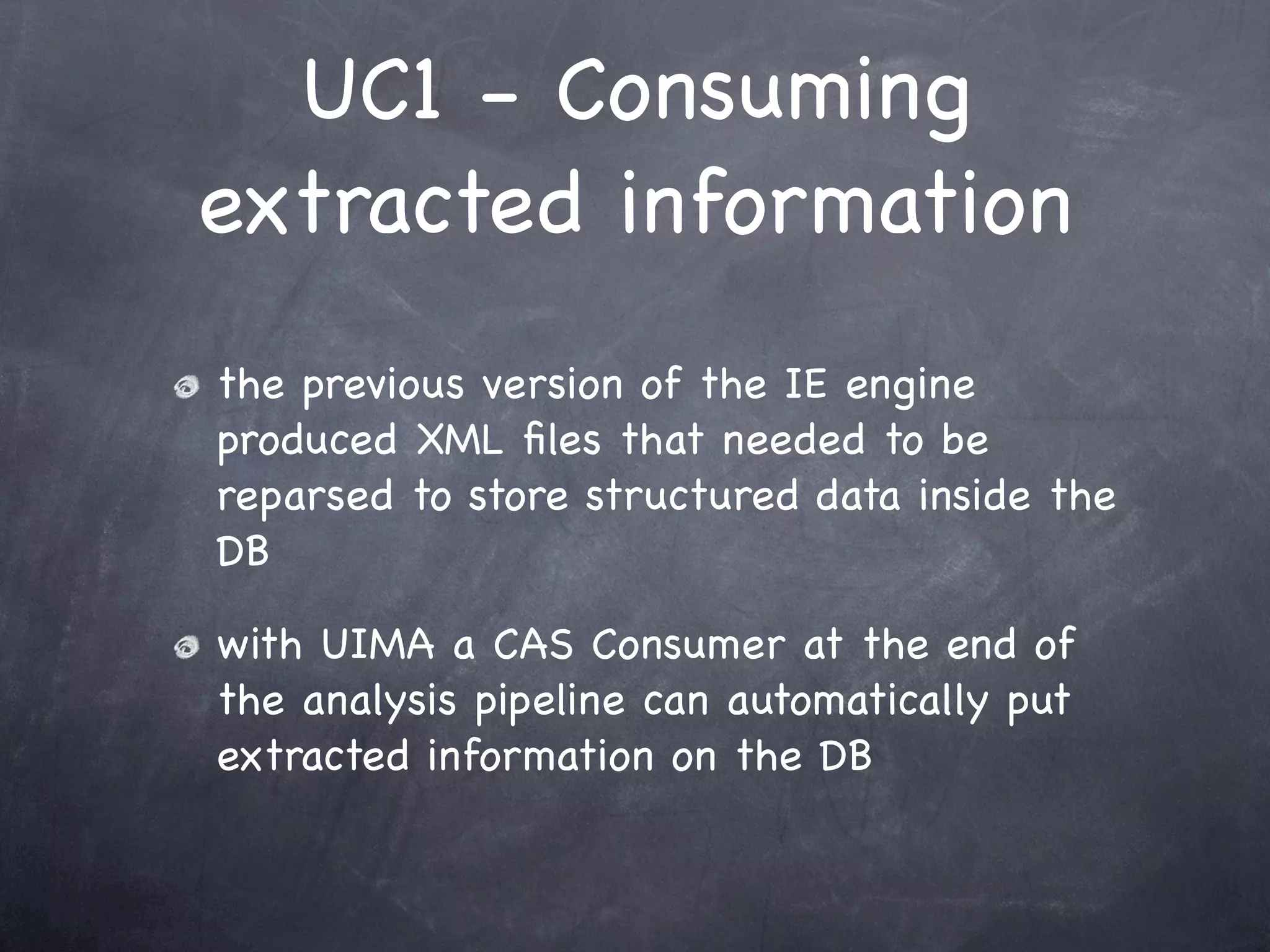 UC1 - Consuming
extracted information
the previous version of the IE engine
produced XML ﬁles that needed to be
reparsed to store structured data inside the
DB

with UIMA a CAS Consumer at the end of
the analysis pipeline can automatically put
extracted information on the DB
 