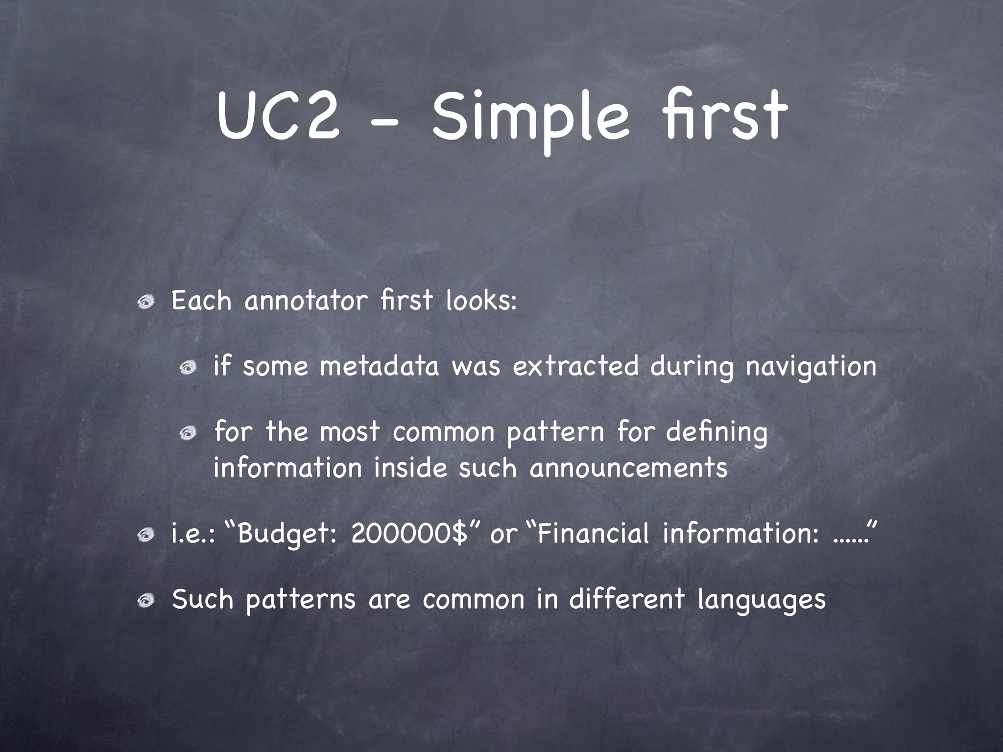UC2 - Simple ﬁrst

Each annotator ﬁrst looks:

   if some metadata was extracted during navigation

   for the most common pattern for deﬁning
   information inside such announcements

i.e.: “Budget: 200000$” or “Financial information: ......”

Such patterns are common in different languages
 