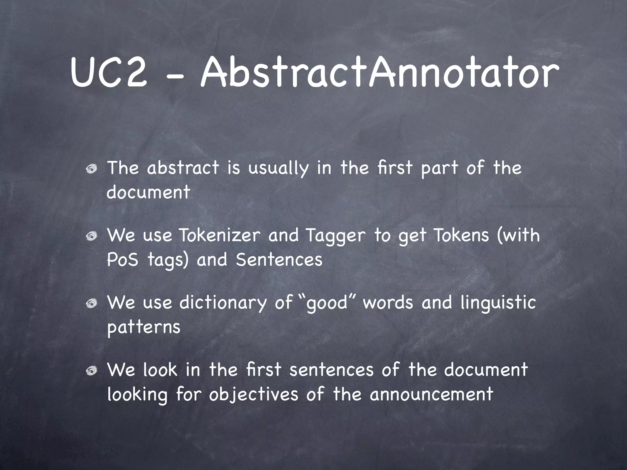 UC2 - AbstractAnnotator
 The abstract is usually in the ﬁrst part of the
 document

 We use Tokenizer and Tagger to get Tokens (with
 PoS tags) and Sentences

 We use dictionary of “good” words and linguistic
 patterns

 We look in the ﬁrst sentences of the document
 looking for objectives of the announcement
 