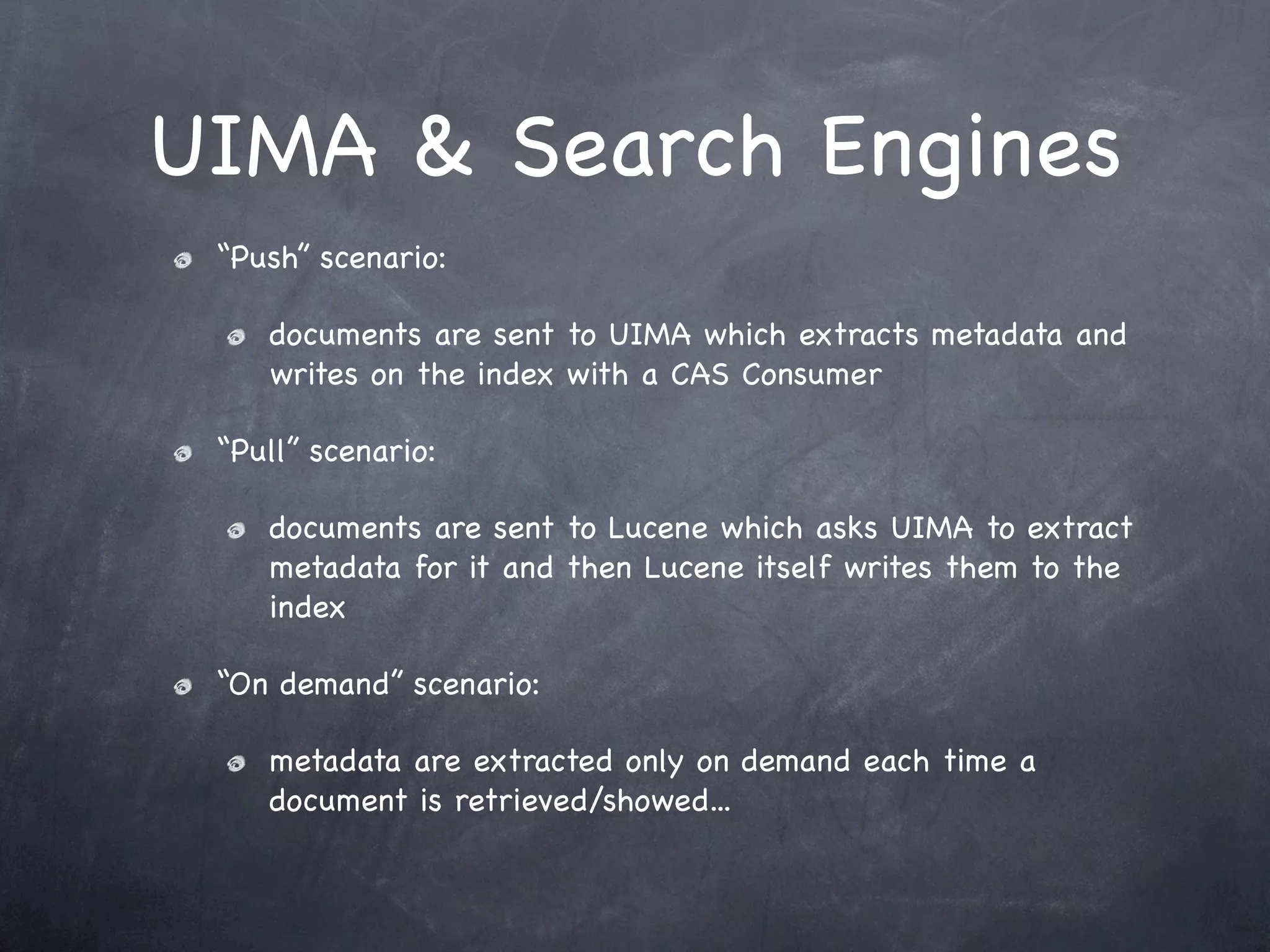 UIMA & Search Engines
 “Push” scenario:

    documents are sent to UIMA which extracts metadata and
    writes on the index with a CAS Consumer

 “Pull” scenario:

    documents are sent to Lucene which asks UIMA to extract
    metadata for it and then Lucene itself writes them to the
    index

 “On demand” scenario:

    metadata are extracted only on demand each time a
    document is retrieved/showed...
 
