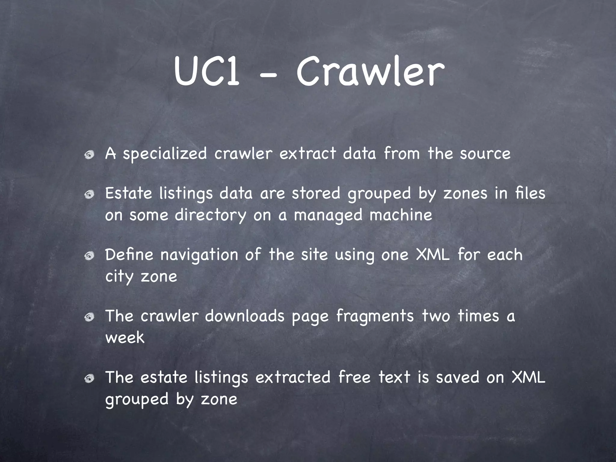 UC1 - Crawler
A specialized crawler extract data from the source

Estate listings data are stored grouped by zones in ﬁles
on some directory on a managed machine

Deﬁne navigation of the site using one XML for each
city zone

The crawler downloads page fragments two times a
week

The estate listings extracted free text is saved on XML
grouped by zone
 