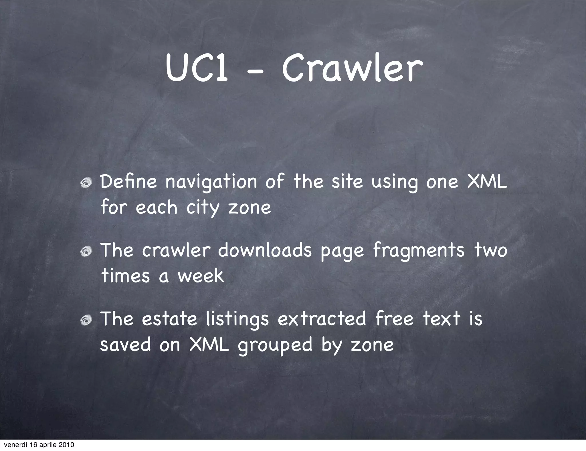 UC1 - Crawler

                         Deﬁne navigation of the site using one XML
                         for each city zone

                         The crawler downloads page fragments two
                         times a week

                         The estate listings extracted free text is
                         saved on XML grouped by zone



venerdì 16 aprile 2010
 
