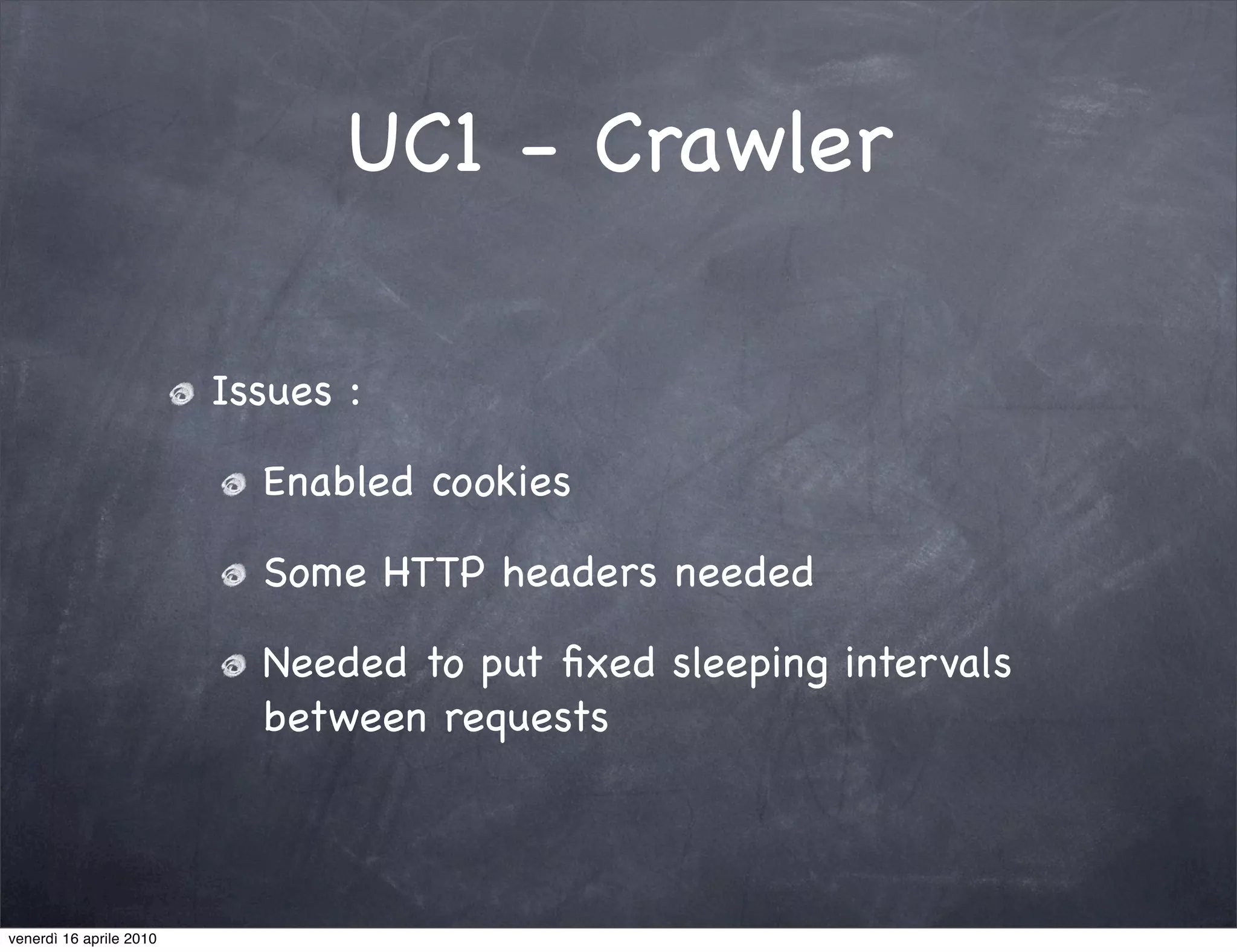 UC1 - Crawler

                         Issues :

                           Enabled cookies

                           Some HTTP headers needed

                           Needed to put ﬁxed sleeping intervals
                           between requests



venerdì 16 aprile 2010
 