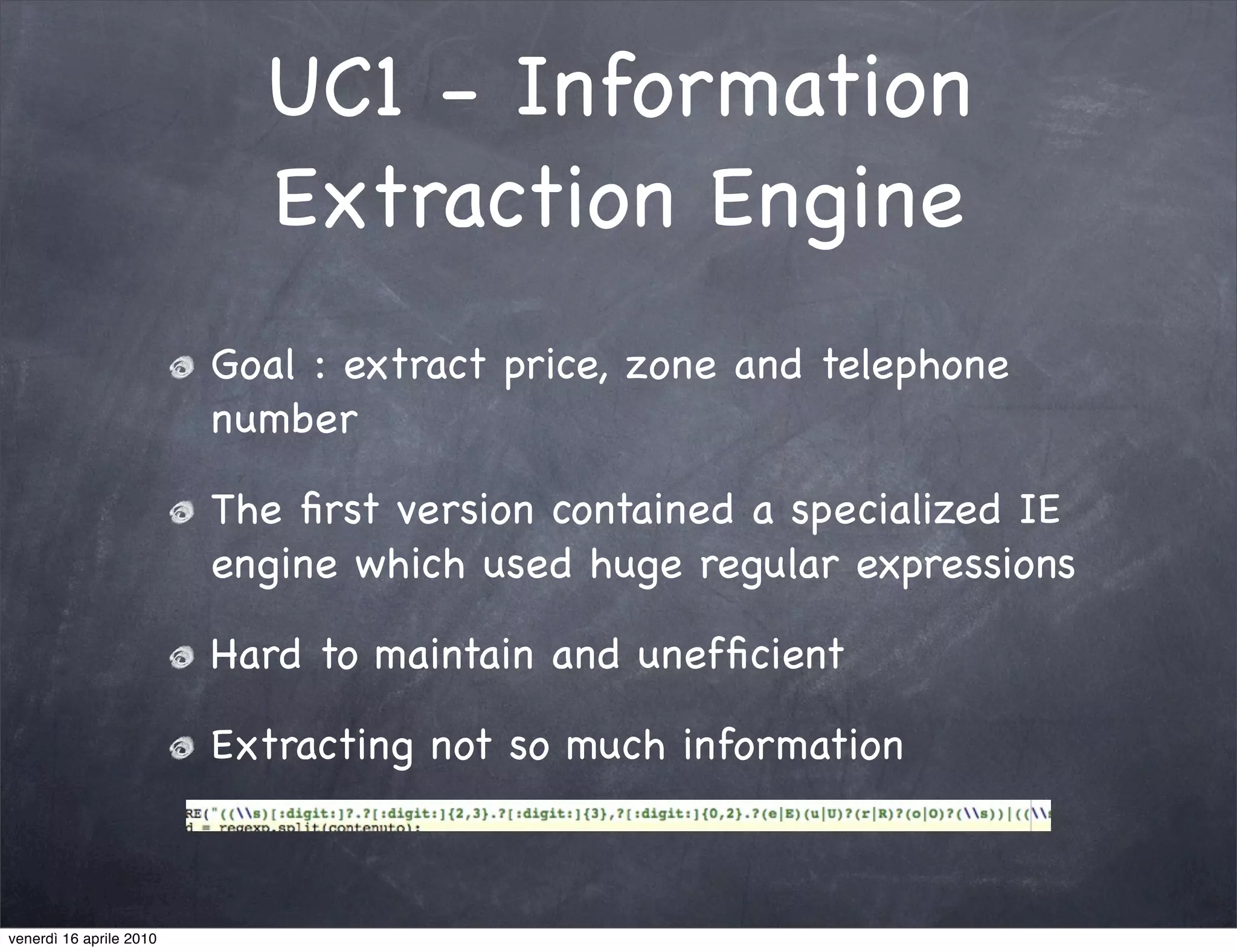 UC1 - Information
                           Extraction Engine
                         Goal : extract price, zone and telephone
                         number

                         The ﬁrst version contained a specialized IE
                         engine which used huge regular expressions

                         Hard to maintain and unefﬁcient

                         Extracting not so much information



venerdì 16 aprile 2010
 
