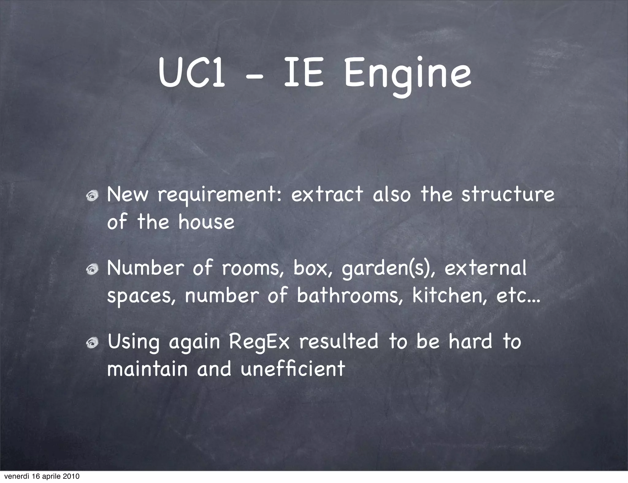 UC1 - IE Engine

                         New requirement: extract also the structure
                         of the house

                         Number of rooms, box, garden(s), external
                         spaces, number of bathrooms, kitchen, etc...

                         Using again RegEx resulted to be hard to
                         maintain and unefﬁcient



venerdì 16 aprile 2010
 