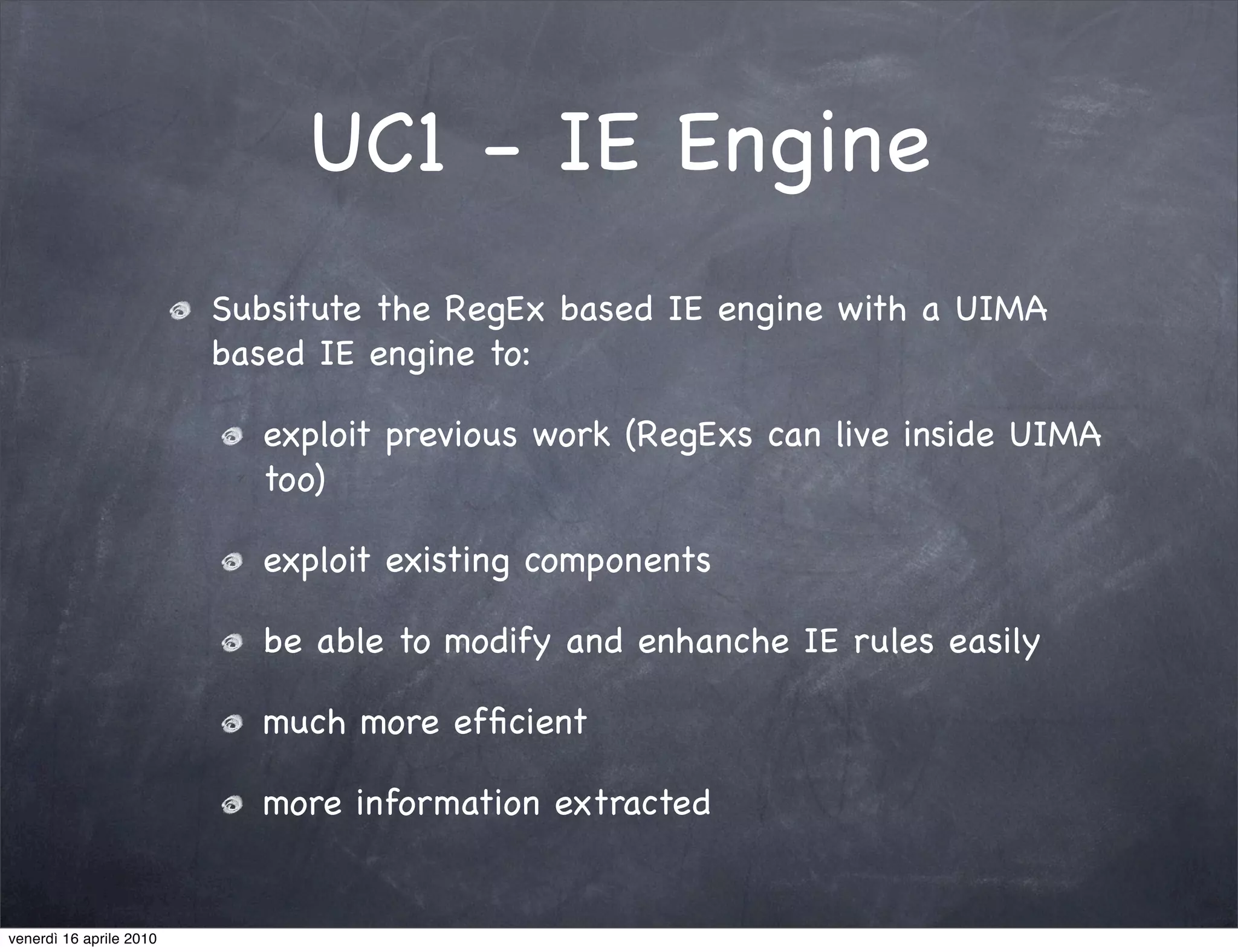 UC1 - IE Engine
                         Subsitute the RegEx based IE engine with a UIMA
                         based IE engine to:

                           exploit previous work (RegExs can live inside UIMA
                           too)

                           exploit existing components

                           be able to modify and enhanche IE rules easily

                           much more efﬁcient

                           more information extracted


venerdì 16 aprile 2010
 