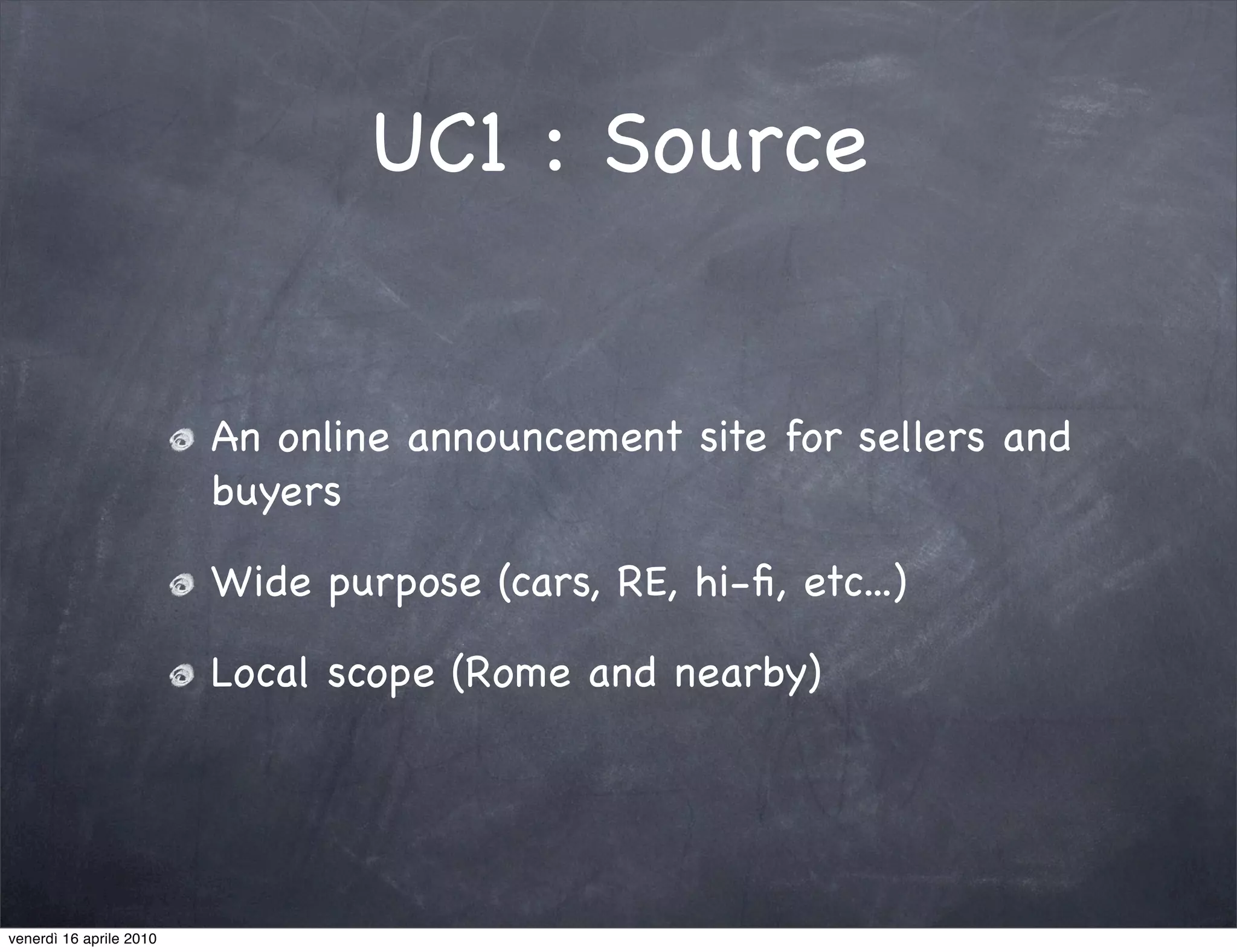 UC1 : Source


                         An online announcement site for sellers and
                         buyers

                         Wide purpose (cars, RE, hi-ﬁ, etc...)

                         Local scope (Rome and nearby)




venerdì 16 aprile 2010
 
