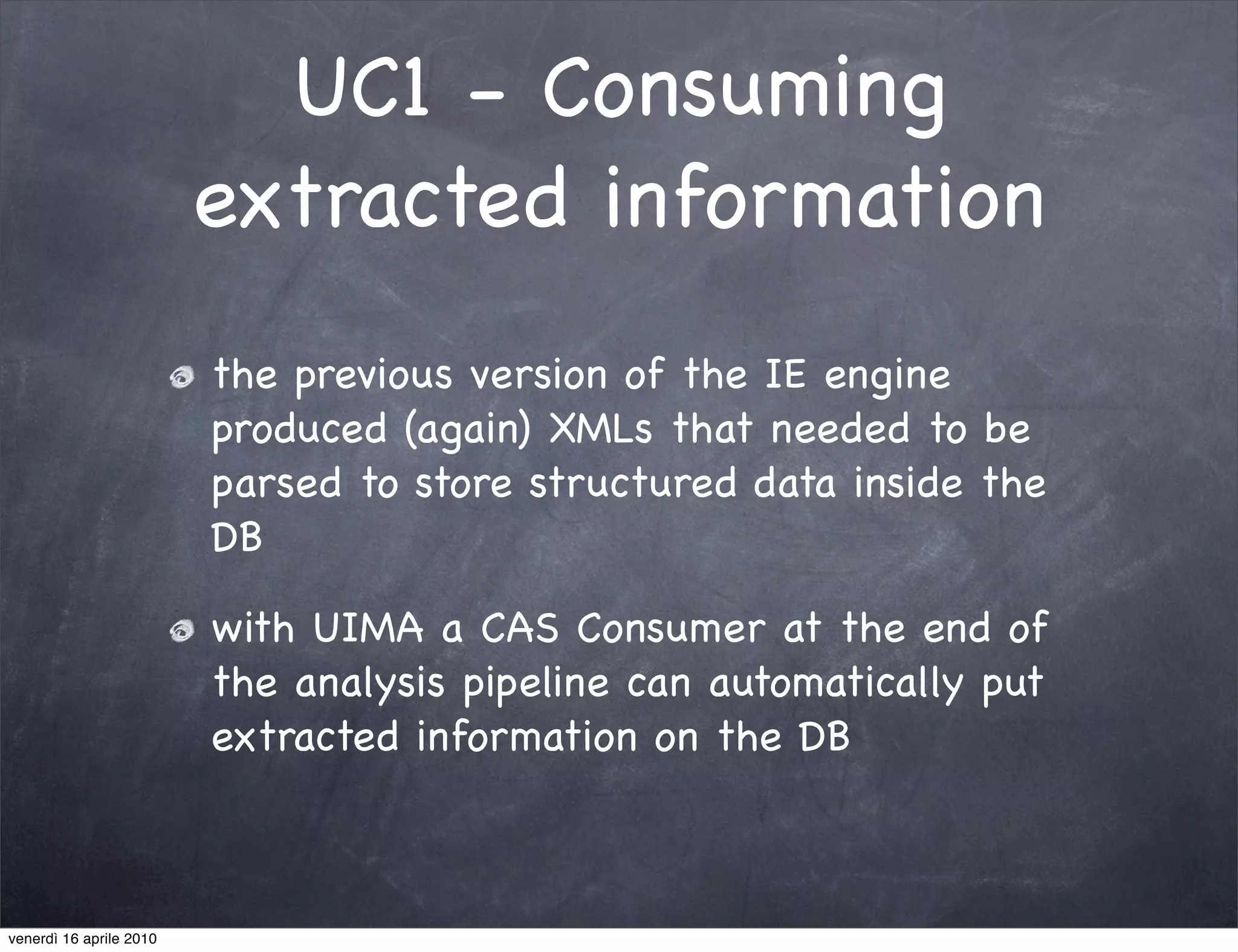 UC1 - Consuming
                         extracted information
                         the previous version of the IE engine
                         produced (again) XMLs that needed to be
                         parsed to store structured data inside the
                         DB

                         with UIMA a CAS Consumer at the end of
                         the analysis pipeline can automatically put
                         extracted information on the DB



venerdì 16 aprile 2010
 