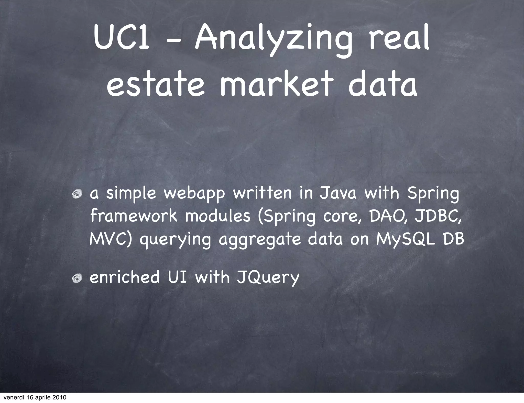 UC1 - Analyzing real
                          estate market data

                         a simple webapp written in Java with Spring
                         framework modules (Spring core, DAO, JDBC,
                         MVC) querying aggregate data on MySQL DB

                         enriched UI with JQuery




venerdì 16 aprile 2010
 
