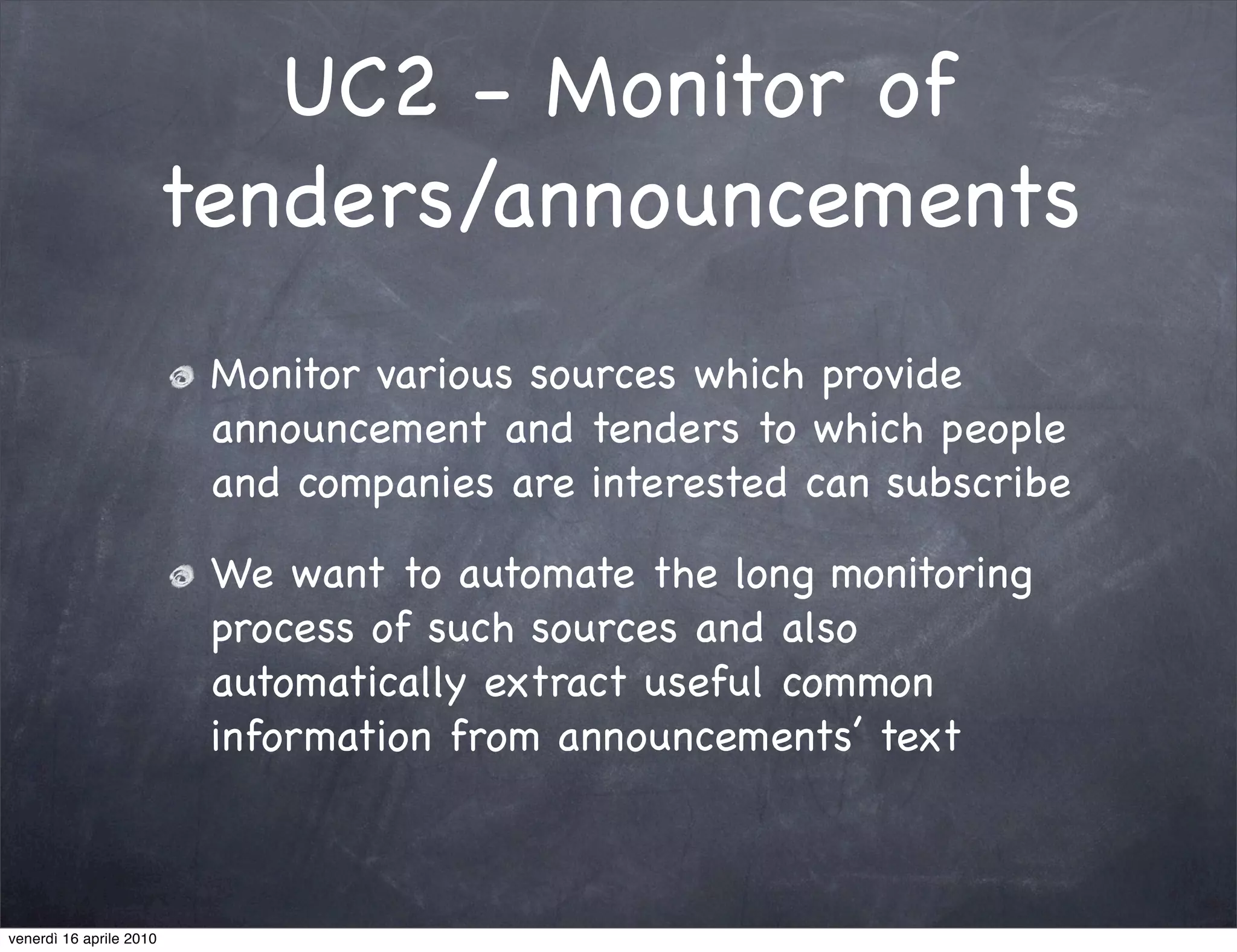 UC2 - Monitor of
                     tenders/announcements
                         Monitor various sources which provide
                         announcement and tenders to which people
                         and companies are interested can subscribe

                         We want to automate the long monitoring
                         process of such sources and also
                         automatically extract useful common
                         information from announcements’ text



venerdì 16 aprile 2010
 