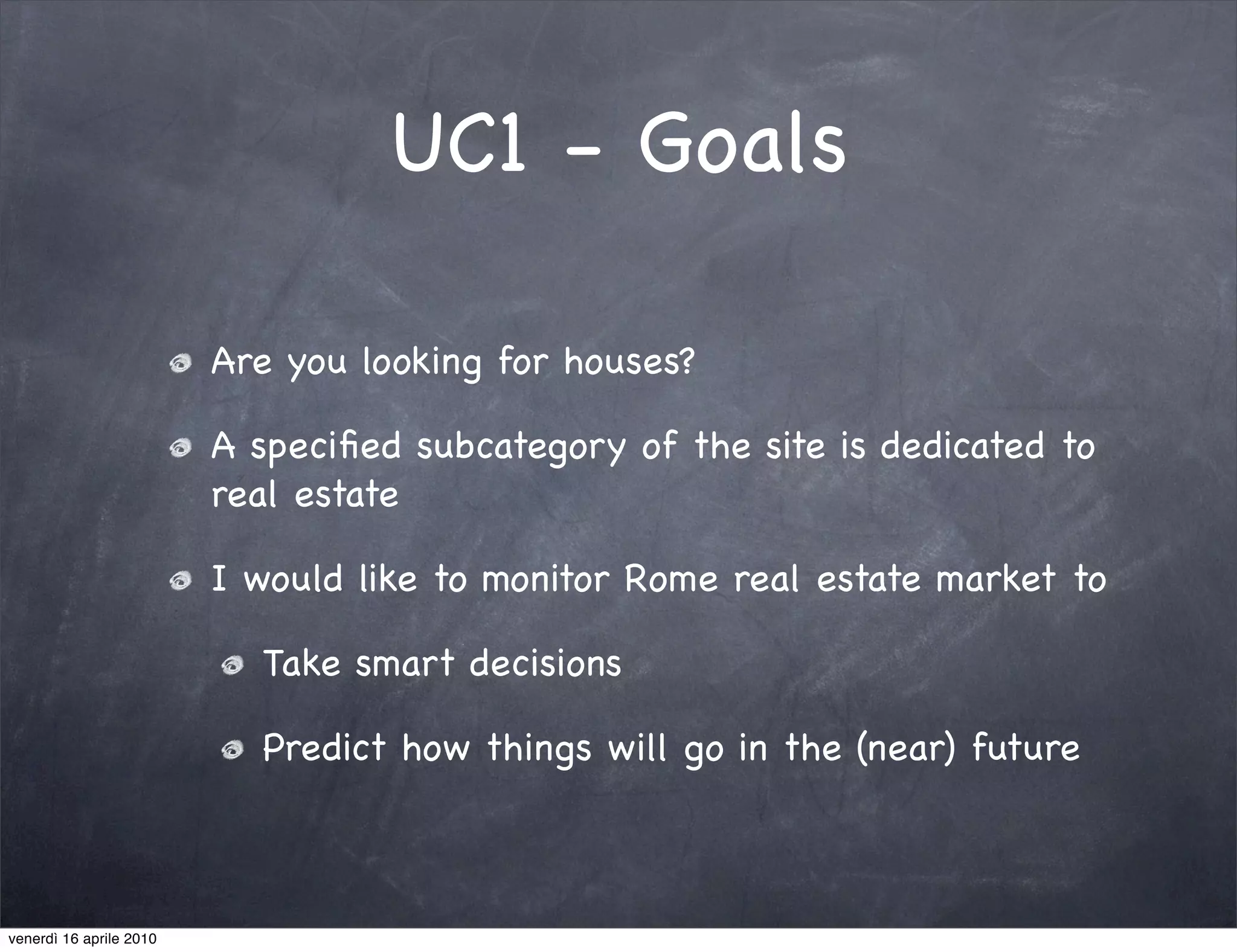 UC1 - Goals

                         Are you looking for houses?

                         A speciﬁed subcategory of the site is dedicated to
                         real estate

                         I would like to monitor Rome real estate market to

                           Take smart decisions

                           Predict how things will go in the (near) future



venerdì 16 aprile 2010
 