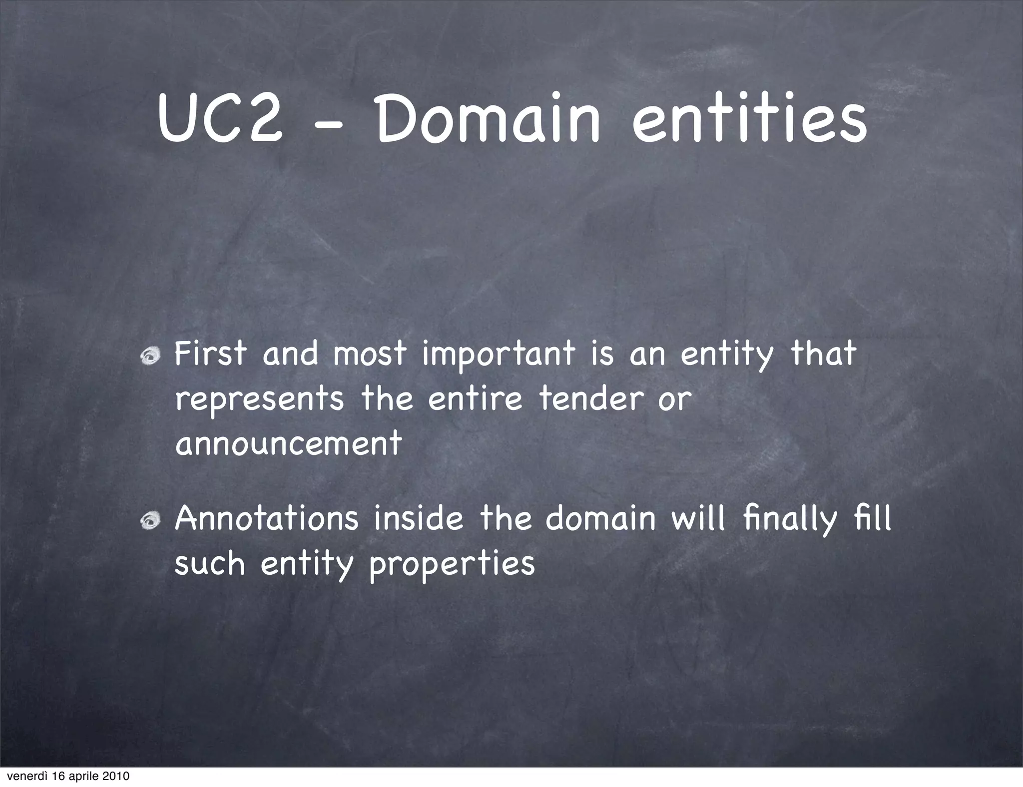 UC2 - Domain entities


                         First and most important is an entity that
                         represents the entire tender or
                         announcement

                         Annotations inside the domain will ﬁnally ﬁll
                         such entity properties




venerdì 16 aprile 2010
 