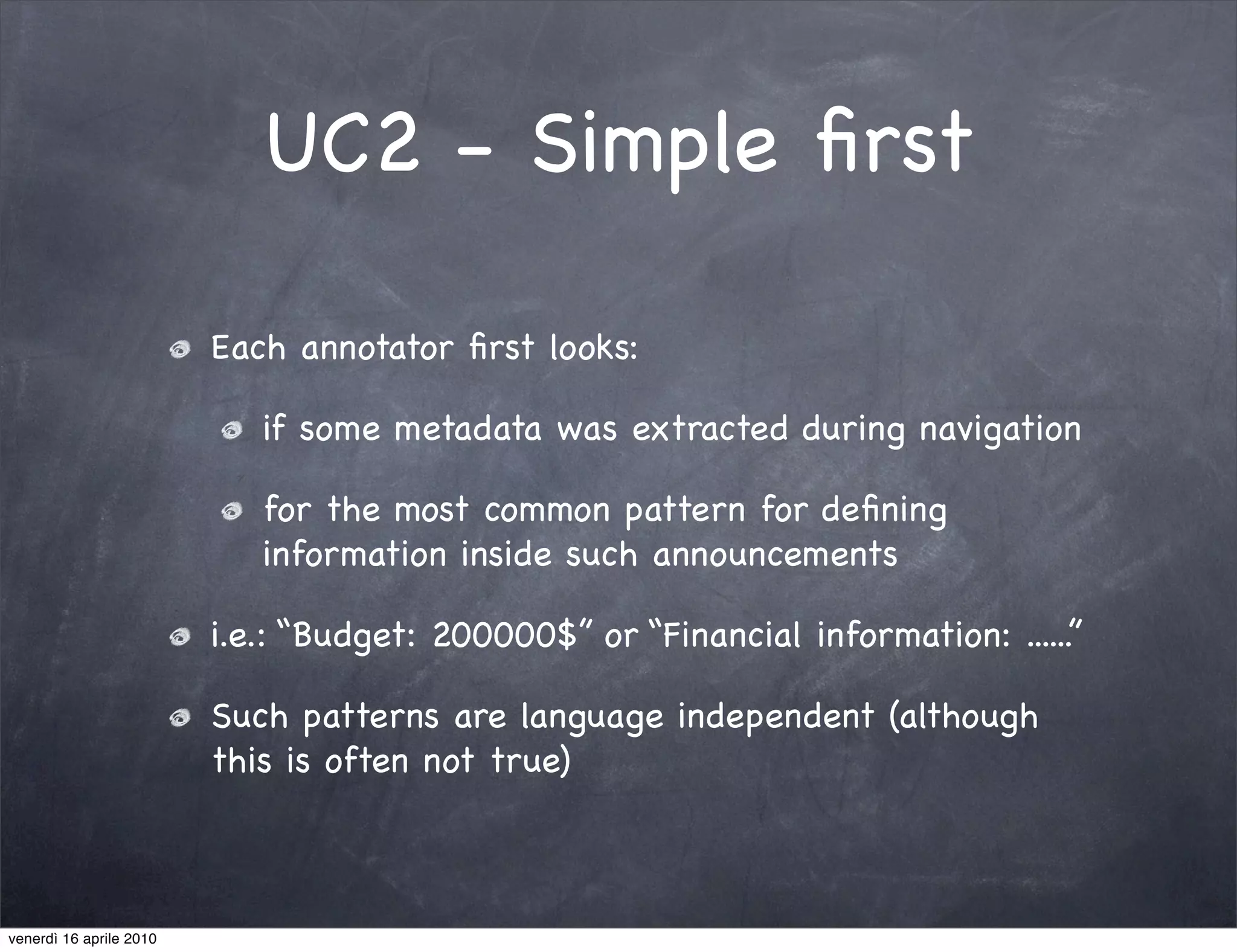 UC2 - Simple ﬁrst

                         Each annotator ﬁrst looks:

                            if some metadata was extracted during navigation

                            for the most common pattern for deﬁning
                            information inside such announcements

                         i.e.: “Budget: 200000$” or “Financial information: ......”

                         Such patterns are language independent (although
                         this is often not true)



venerdì 16 aprile 2010
 