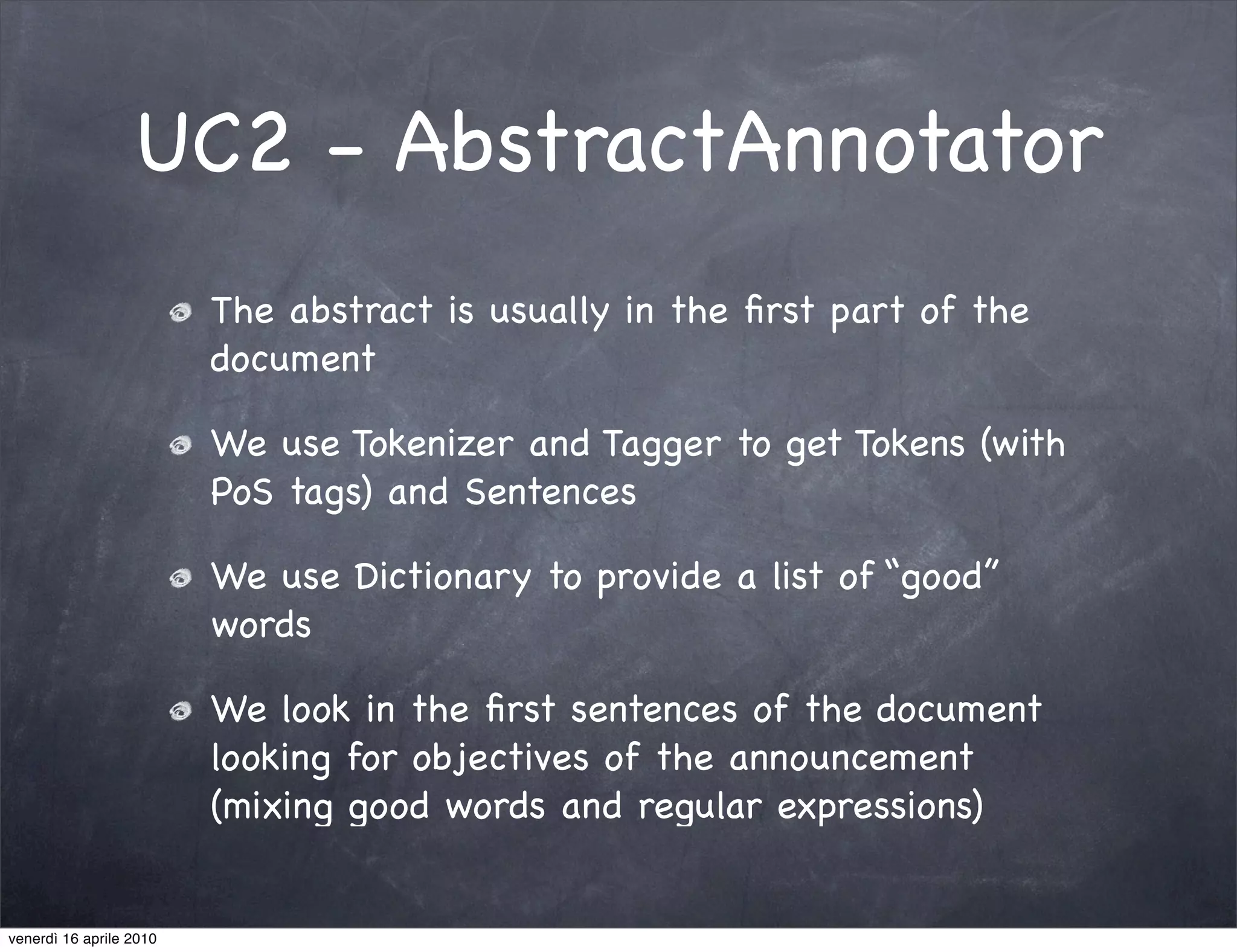 UC2 - AbstractAnnotator
                         The abstract is usually in the ﬁrst part of the
                         document

                         We use Tokenizer and Tagger to get Tokens (with
                         PoS tags) and Sentences

                         We use Dictionary to provide a list of “good”
                         words

                         We look in the ﬁrst sentences of the document
                         looking for objectives of the announcement
                         (mixing good words and regular expressions)


venerdì 16 aprile 2010
 
