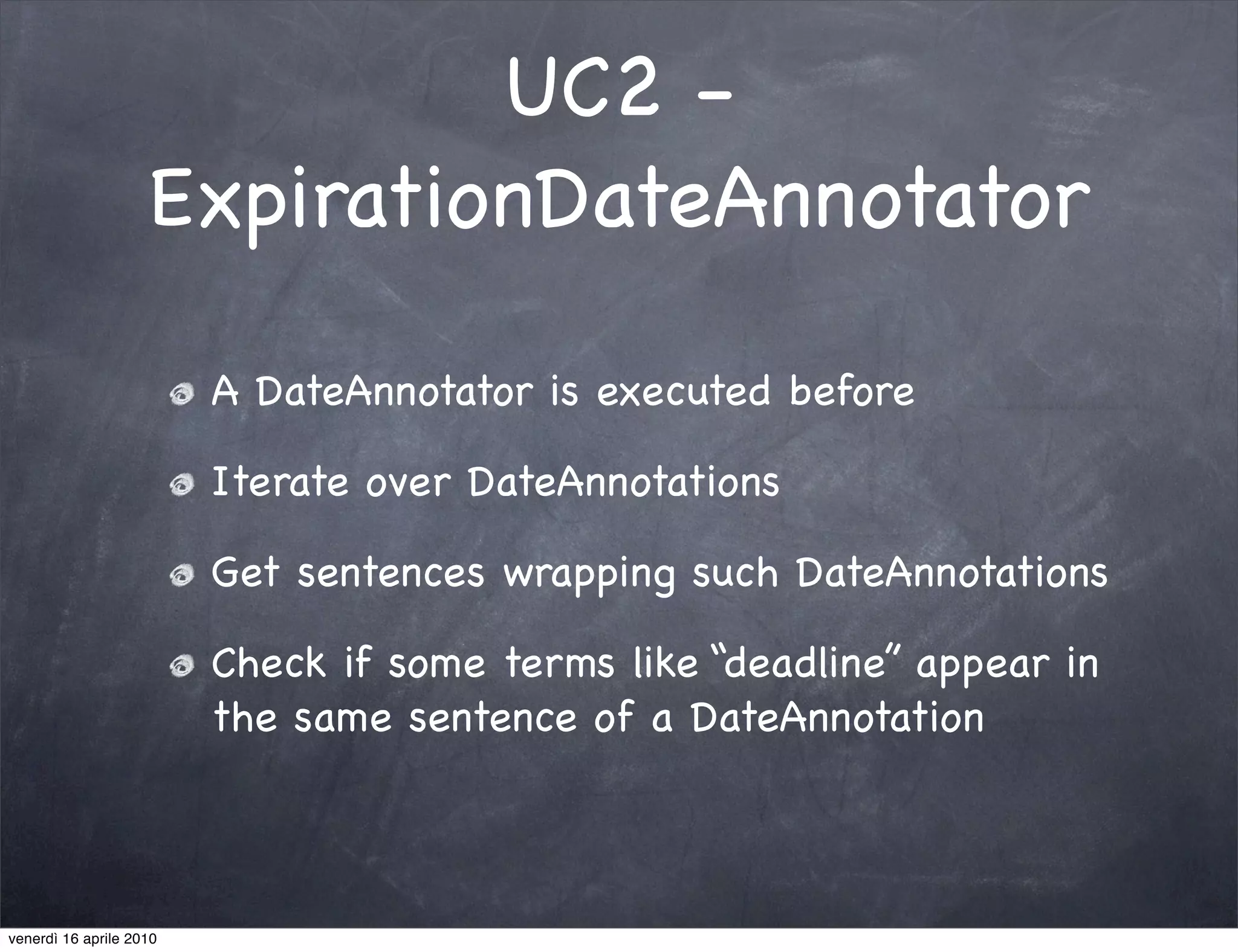 UC2 -
                    ExpirationDateAnnotator

                         A DateAnnotator is executed before

                         Iterate over DateAnnotations

                         Get sentences wrapping such DateAnnotations

                         Check if some terms like “deadline” appear in
                         the same sentence of a DateAnnotation



venerdì 16 aprile 2010
 