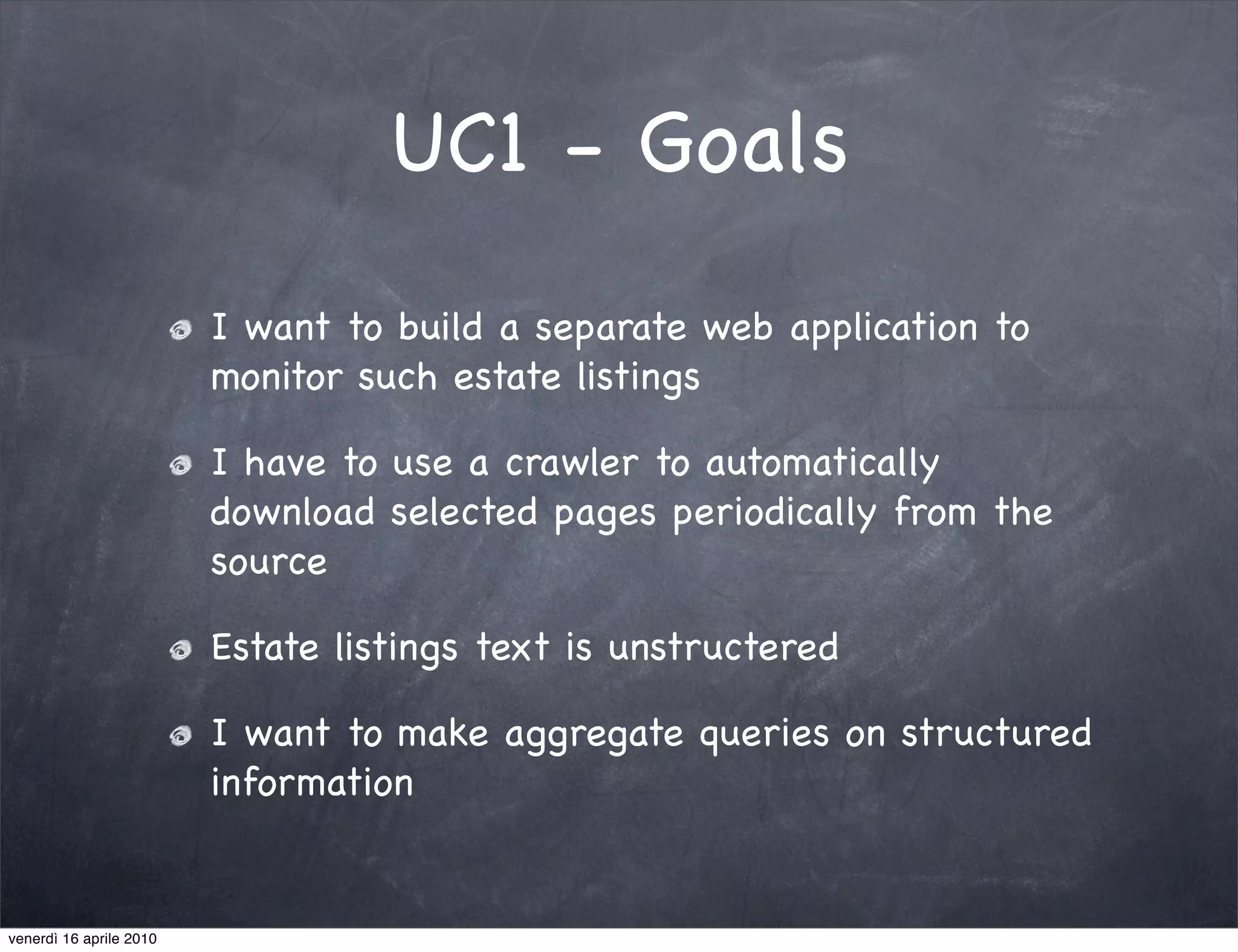 UC1 - Goals
                         I want to build a separate web application to
                         monitor such estate listings

                         I have to use a crawler to automatically
                         download selected pages periodically from the
                         source

                         Estate listings text is unstructered

                         I want to make aggregate queries on structured
                         information


venerdì 16 aprile 2010
 