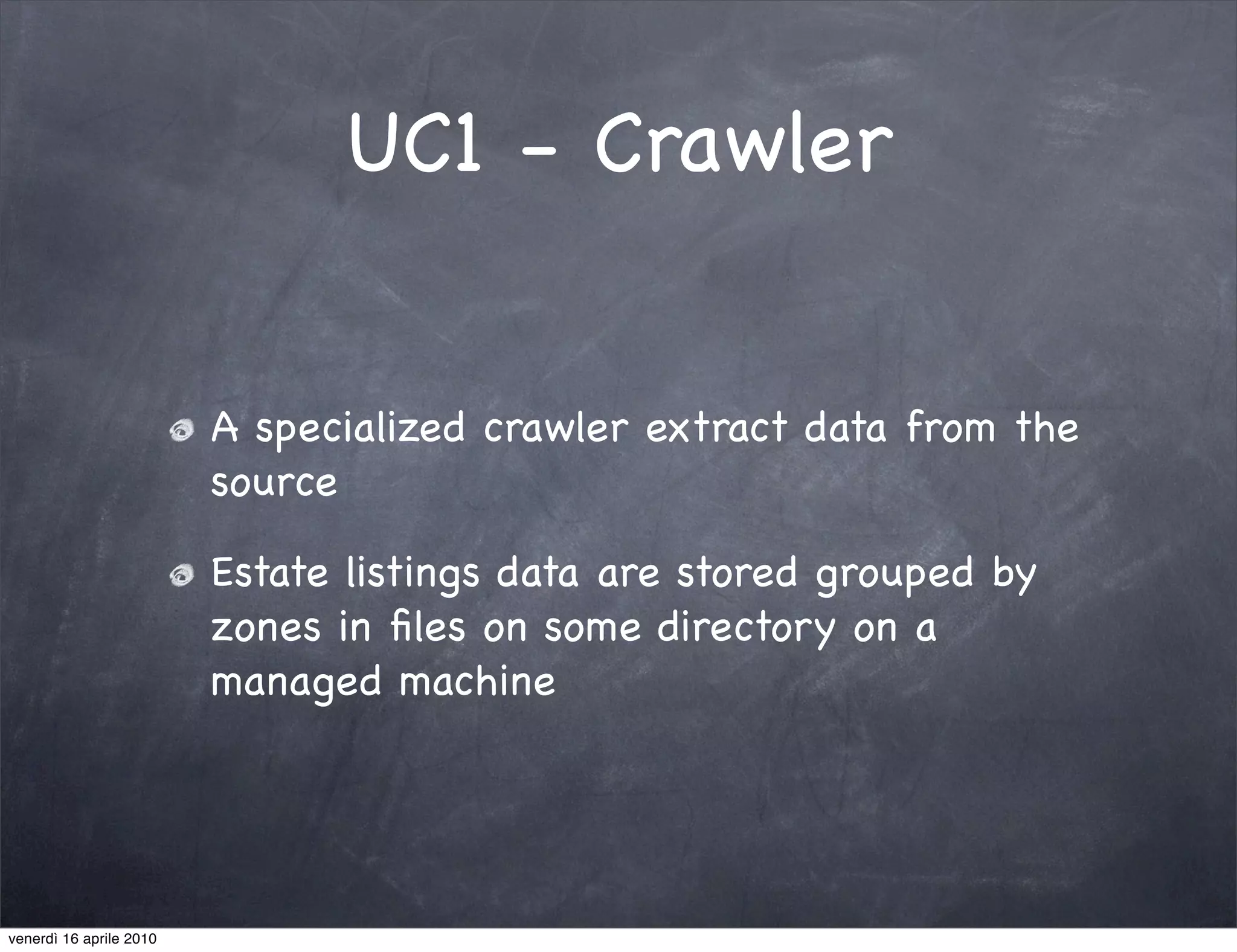 UC1 - Crawler


                         A specialized crawler extract data from the
                         source

                         Estate listings data are stored grouped by
                         zones in ﬁles on some directory on a
                         managed machine




venerdì 16 aprile 2010
 